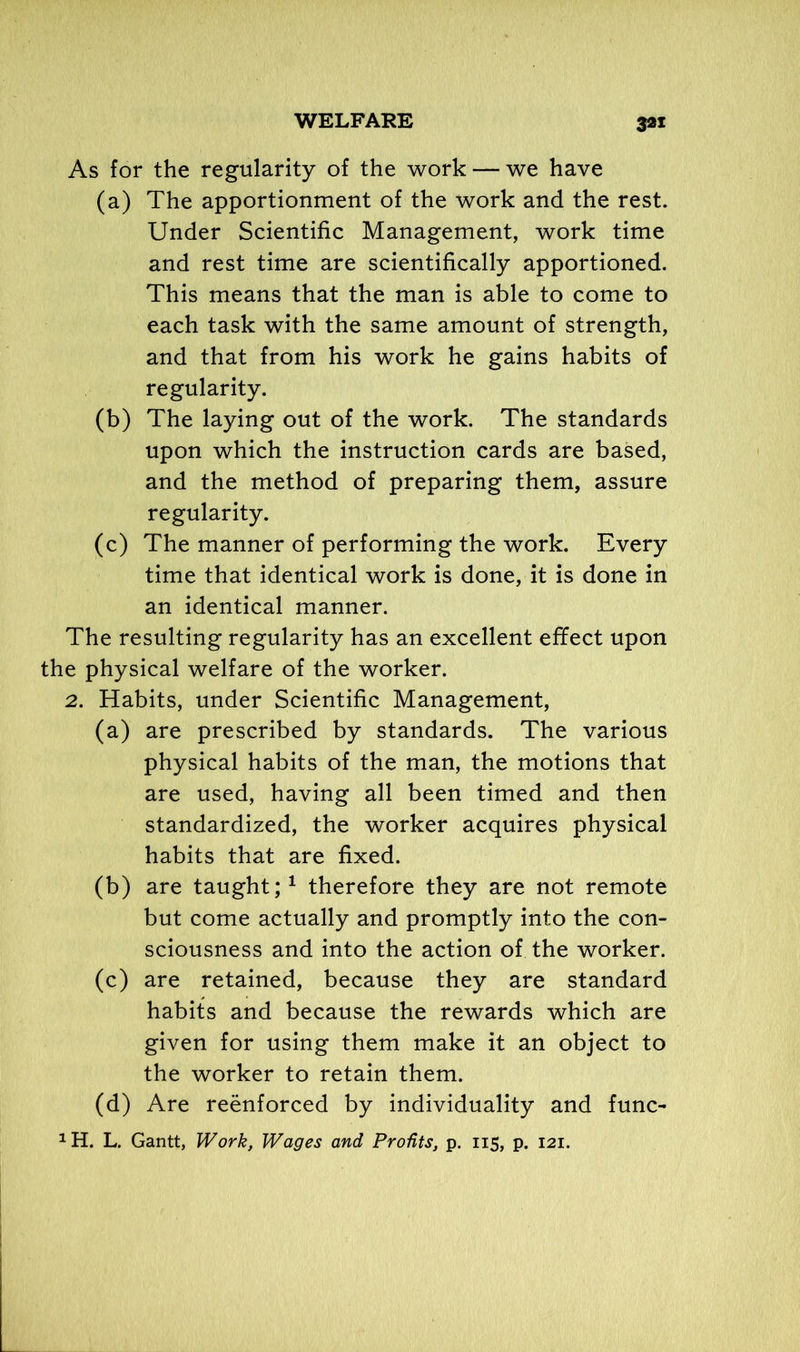 As for the regularity of the work — we have (a) The apportionment of the work and the rest. Under Scientific Management, work time and rest time are scientifically apportioned. This means that the man is able to come to each task with the same amount of strength, and that from his work he gains habits of regularity. (b) The laying out of the work. The standards upon which the instruction cards are based, and the method of preparing them, assure regularity. (c) The manner of performing the work. Every time that identical work is done, it is done in an identical manner. The resulting regularity has an excellent effect upon the physical welfare of the worker. 2. Habits, under Scientific Management, (a) are prescribed by standards. The various physical habits of the man, the motions that are used, having all been timed and then standardized, the worker acquires physical habits that are fixed. (b) are taught;1 therefore they are not remote but come actually and promptly into the con- sciousness and into the action of the worker. (c) are retained, because they are standard habits and because the rewards which are given for using them make it an object to the worker to retain them. (d) Are reenforced by individuality and func-
