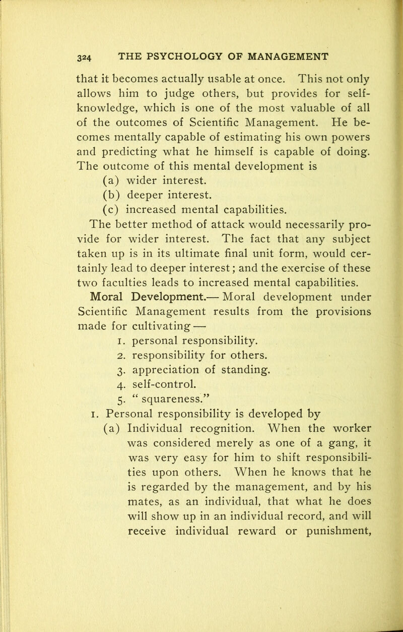that it becomes actually usable at once. This not only allows him to judge others, but provides for self- knowledge, which is one of the most valuable of all of the outcomes of Scientific Management. He be- comes mentally capable of estimating his own powers and predicting what he himself is capable of doing. The outcome of this mental development is (a) wider interest. (b) deeper interest. (c) increased mental capabilities. The better method of attack would necessarily pro- vide for wider interest. The fact that any subject taken up is in its ultimate final unit form, would cer- tainly lead to deeper interest; and the exercise of these two faculties leads to increased mental capabilities. Moral Development.— Moral development under Scientific Management results from the provisions made for cultivating — 1. personal responsibility. 2. responsibility for others. 3. appreciation of standing. 4. self-control. 5. “ squareness.” 1. Personal responsibility is developed by (a) Individual recognition. When the worker was considered merely as one of a gang, it was very easy for him to shift responsibili- ties upon others. When he knows that he is regarded by the management, and by his mates, as an individual, that what he does will show up in an individual record, and will receive individual reward or punishment,