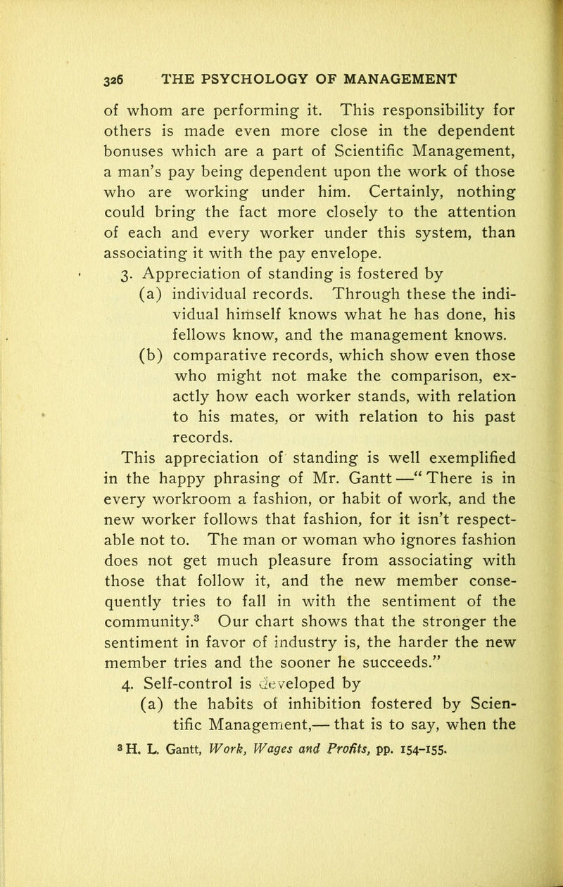 of whom are performing it. This responsibility for others is made even more close in the dependent bonuses which are a part of Scientific Management, a man’s pay being dependent upon the work of those who are working under him. Certainly, nothing could bring the fact more closely to the attention of each and every worker under this system, than associating it with the pay envelope. 3. Appreciation of standing is fostered by (a) individual records. Through these the indi- vidual himself knows what he has done, his fellows know, and the management knows. (b) comparative records, which show even those who might not make the comparison, ex- actly how each worker stands, with relation to his mates, or with relation to his past records. This appreciation of standing is well exemplified in the happy phrasing of Mr. Gantt —“ There is in every workroom a fashion, or habit of work, and the new worker follows that fashion, for it isn’t respect- able not to. The man or woman who ignores fashion does not get much pleasure from associating with those that follow it, and the new member conse- quently tries to fall in with the sentiment of the community.3 Our chart shows that the stronger the sentiment in favor of industry is, the harder the new member tries and the sooner he succeeds.” 4. Self-control is developed by (a) the habits of inhibition fostered by Scien- tific Management,— that is to say, when the