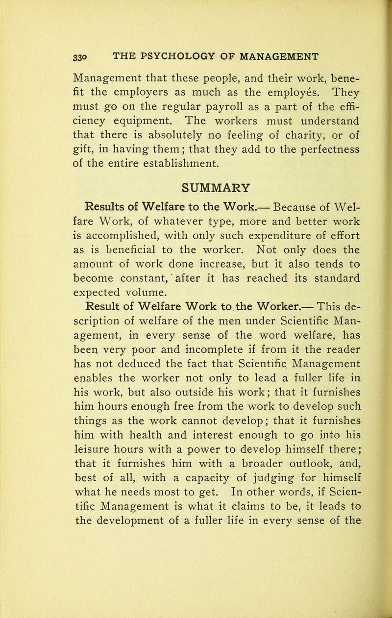 Management that these people, and their work, bene- fit the employers as much as the employes. They must go on the regular payroll as a part of the effi- ciency equipment. The workers must understand that there is absolutely no feeling of charity, or of gift, in having them; that they add to the perfectness of the entire establishment. SUMMARY Results of Welfare to the Work.— Because of Wel- fare Work, of whatever type, more and better work is accomplished, with only such expenditure of effort as is beneficial to the worker. Not only does the amount of work done increase, but it also tends to become constant, * after it has reached its standard expected volume. Result of Welfare Work to the Worker.— This de- scription of welfare of the men under Scientific Man- agement, in every sense of the word welfare, has beep very poor and incomplete if from it the reader has not deduced the fact that Scientific Management enables the worker not only to lead a fuller life in his work, but also outside his work; that it furnishes him hours enough free from the work to develop such things as the work cannot develop; that it furnishes him with health and interest enough to go into his leisure hours with a power to develop himself there; that it furnishes him with a broader outlook, and, best of all, with a capacity of judging for himself what he needs most to get. In other words, if Scien- tific Management is what it claims to be, it leads to the development of a fuller life in every sense of the