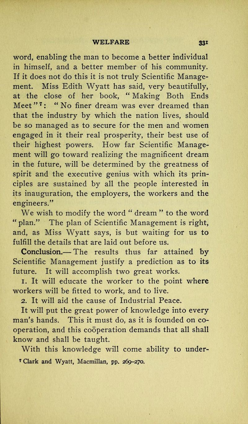 word, enabling the man to become a better individual in himself, and a better member of his community. If it does not do this it is not truly Scientific Manage- ment. Miss Edith Wyatt has said, very beautifully, at the close of her book, “ Making Both Ends Meet”7: “No finer dream was ever dreamed than that the industry by which the nation lives, should be so managed as to secure for the men and women engaged in it their real prosperity, their best use of their highest powers. How far Scientific Manage- ment will go toward realizing the magnificent dream in the future, will be determined by the greatness of spirit and the executive genius with which its prin- ciples are sustained by all the people interested in its inauguration, the employers, the workers and the engineers.” We wish to modify the word “ dream ” to the word “ plan.” The plan of Scientific Management is right, and, as Miss Wyatt says, is but waiting for us to fulfill the details that are laid out before us. Conclusion.— The results thus far attained by Scientific Management justify a prediction as to its future. It will accomplish two great works. 1. It will educate the worker to the point where workers will be fitted to work, and to live. 2. It will aid the cause of Industrial Peace. It will put the great power of knowledge into every man’s hands. This it must do, as it is founded on co- operation, and this cooperation demands that all shall know and shall be taught. With this knowledge will come ability to under- 7 Clark and Wyatt, Macmillan, pp. 269-270.