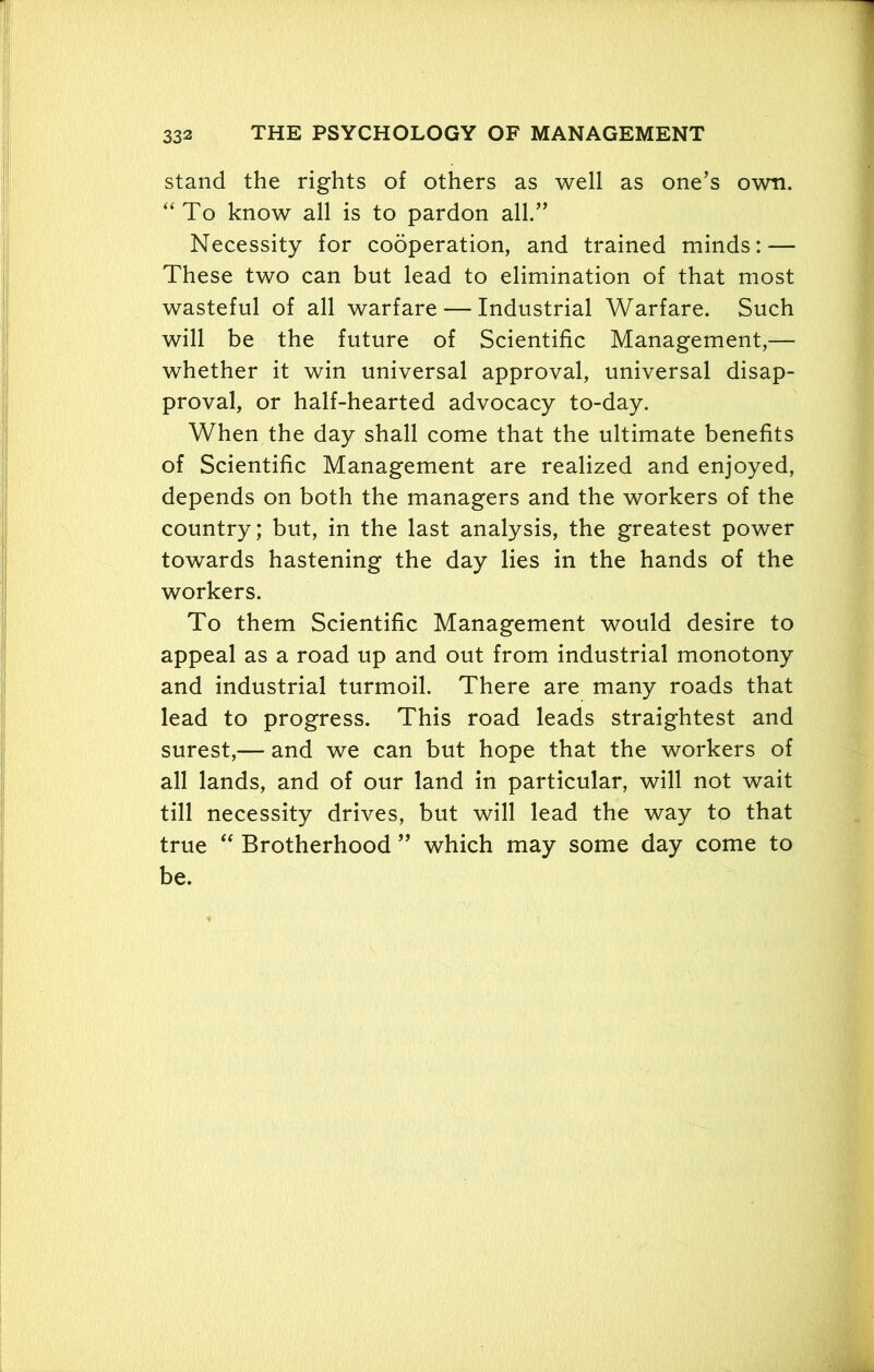 stand the rights of others as well as one’s own. “To know all is to pardon all.” Necessity for cooperation, and trained minds: — These two can but lead to elimination of that most wasteful of all warfare — Industrial Warfare. Such will be the future of Scientific Management,— whether it win universal approval, universal disap- proval, or half-hearted advocacy to-day. When the day shall come that the ultimate benefits of Scientific Management are realized and enjoyed, depends on both the managers and the workers of the country; but, in the last analysis, the greatest power towards hastening the day lies in the hands of the workers. To them Scientific Management would desire to appeal as a road up and out from industrial monotony and industrial turmoil. There are many roads that lead to progress. This road leads straightest and surest,— and we can but hope that the workers of all lands, and of our land in particular, will not wait till necessity drives, but will lead the way to that true “ Brotherhood ” which may some day come to be.