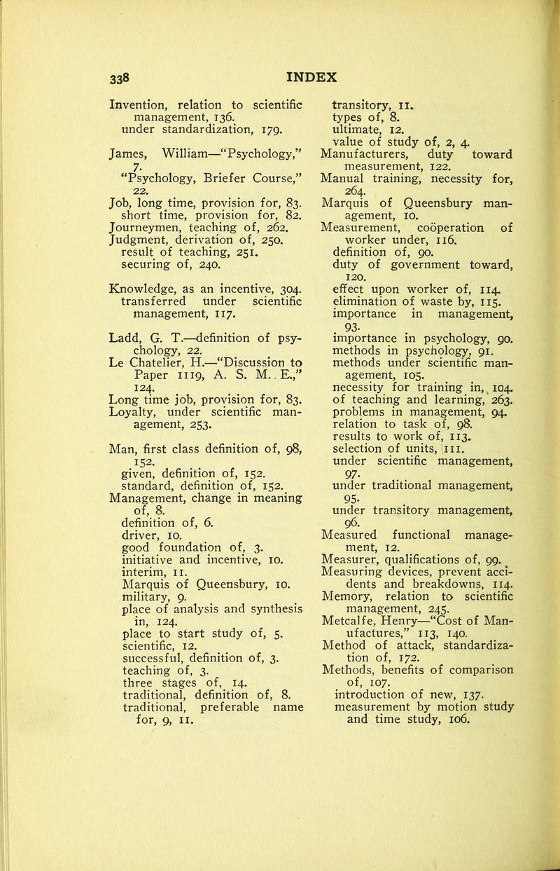 Invention, relation to scientific management, 136. under standardization, 179. James, William—“Psychology,” 7- “Psychology, Briefer Course,” 22. Job, long time, provision for, 83. short time, provision for, 82. Journeymen, teaching of, 262. Judgment, derivation of, 250. result of teaching, 251. securing of, 240. Knowledge, as an incentive, 304. transferred under scientific management, 117. Ladd, G. T.—definition of psy- chology, 22. Le Chatelier, H.—“Discussion to Paper 1119, A. S. M.. E.,” 124. Long time job, provision for, 83. Loyalty, under scientific man- agement, 253. Man, first class definition of, 98, 152. given, definition, of, 152. standard, definition of, 152.. Management, change in meaning of, 8. definition of, 6. driver, 10. good foundation of, 3. initiative and incentive, 10. interim, 11. Marquis of Queensbury, 10. military, 9. place of analysis and synthesis in, 124. place to start study of, 5. scientific, 12. successful, definition of, 3. teaching of, 3. three stages of,. 14. traditional, definition of, 8. traditional, preferable name for, 9, II. transitory, 11. types of, 8. ultimate, 12. value of study of, 2, 4. Manufacturers, duty toward measurement, 122. Manual training, necessity for, 264. Marquis of Queensbury man- agement, 10. Measurement, cooperation of worker under, 116. definition of, 90. duty of government toward, 120. effect upon worker of, 114. elimination of waste by, 115. importance in management, . 93- importance in psychology, 90. methods in psychology, 91. methods under scientific man- agement, 105. necessity for training in, 104. of teaching and learning, 263. problems in management, 94. relation to task of, 98. results to work of, 113. selection of units, hi. under scientific management, 97- under traditional management, 95- under transitory management, 96. Measured functional manage- ment, 12. Measurer, qualifications of, 99. Measuring devices, prevent acci- dents and breakdowns, 114. Memory, relation to scientific management, 245. Metcalfe, Henry—“Cost of Man- ufactures,” 113, 140. Method of attack, standardiza- tion of, 172. Methods, benefits of comparison of, 107. introduction of new, 137. measurement by motion study and time study, 106.