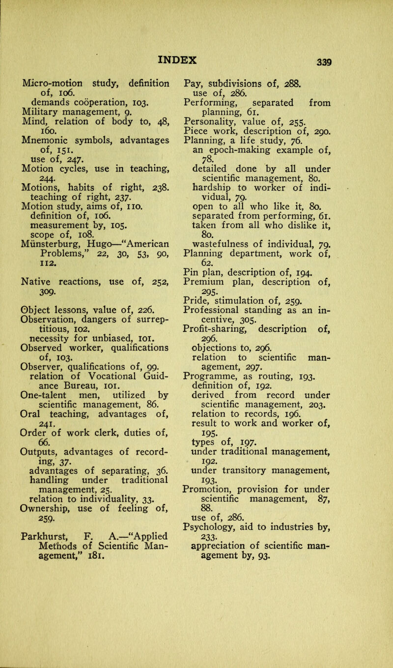 Micro-motion study, definition of, io6. demands cooperation, 103. Military management, 9. Mind, relation of body to, 48, 160. Mnemonic symbols, advantages of, 151. use of, 247. Motion cycles, use in teaching, 244- Motions, habits of right, 238. teaching of right, 237. Motion study, aims of, no. definition of, 106. measurement by, 105. scope of, 108. Miinsterburg, Hugo—“American Problems,” 22, 30, 53, 90, 112. Native reactions, use of, 252, 309. Object lessons, value of, 226. Observation, dangers of surrep- titious, 102. necessity for unbiased, 101. Observed worker, qualifications of, 103. Observer, qualifications of, 99. relation of Vocational Guid- ance Bureau, 101. One-talent men, utilized by scientific management, 86. Oral teaching, advantages of, 241. Order of work clerk, duties of, 66. Outputs, advantages of record- ing, 37- advantages of separating, 36. handling under traditional management, 25. relation to individuality, 33. Ownership, use of feeling of, 259- Parkhurst, F. A.—“Applied Methods of Scientific Man- agement,” 181. Pay, subdivisions of, 288. use of, 286. Performing, separated from planning, 61. Personality, value of, 255. Piece work, description of, 290. Planning, a life study, 76. an epoch-making example of, 78. detailed done by all under scientific management, 80. hardship to worker of indi- vidual, 79. open to all who like it, 80. separated from performing, 61. taken from all who dislike it, 80. wastefulness of individual, 79. Planning department, work of, 62. Pin plan, description of, 194. Premium plan, description of, 295- Pride, stimulation of, 259. Professional standing as an in- centive, 303. Profit-sharing, description of, 296. objections to, 296. relation to scientific man- agement, 297. Programme, as routing, 193. definition of, 192. derived from record under scientific management, 203. relation to records, 196. result to work and worker of, I95- , types of, 197. under traditional management, 192. under transitory management, 193- Promotion, provision for under scientific management, 87, 88. use of, 286. Psychology, aid to industries by, 233-. . . . appreciation of scientific man- agement by, 93.