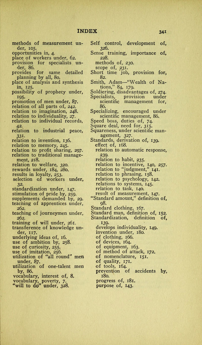 methods of measurement un- der, 105. opportunities in, 4. place of workers under, 62. provision for specialists un- der, 86. provides for same detailed planning by all, 80. place of analysis and synthesis in, 125. possibility of prophecy under, 195. . promotion of men under, 87. relation of all parts of, 242. relation to imagination, 248. relation to individuality, 27. relation to individual records, 42- relation to industrial peace, 331- relation to invention, 136. relation to memory, 245. relation to profit sharing, 297. relation to traditional manage- ment, 218. relation to welfare, 320. rewards under, 184, 280. results in loyalty, 253. selection oi workers under, 32. standardization under, 147. stimulation of pride by, 259. supplements demanded by, 29. teaching of apprentices under, 262. teaching of journeymen under, 262. training of will under, 261. transference of knowledge un- der, 117. underlying ideas of, 16. use of ambition by, 258. use of curiosity, 255. use of imitation, 256. utilization of “all round” men under, 87. utilization of one-talent men by, 86. vocabulary, interest of, 8. vocabulary, poverty, 7. “will to do” under, 328. Self control, development of, 326. Sense training, importance of, 228. methods of, 230. scope of, 231. Short time job, provision for, 82. Smith, Adam—“Wealth of Na- tions,” 84, 179. Soldiering, disadvantages of, 274. Specialists, provision under scientific management for, 86. Specializing, encouraged under scientific management, 86. Speed boss, duties of, 74. Square deal, need for, 315. Squareness, under scientific man- agement, 327. Standards, derivation of, 139. effect of, 168. relation to automatic response, 239- , relation to habit, 235. relation to incentive, 140, 257. relation to “judgment,” 141. relation to phrasing, 158. relation to psychology, 142. relations to systems, 145. relation to task, 140. result of measurement, 147. “Standard amount,” definition of, 98. Standard clothing, 167. Standard man, definition of, 152. Standardization, definition of, 139. develops individuality, 149. invention under, 180. of clothing, 166. of devices, 164. of equipment, 163. of method of attack, 172. of nomenclature, 151. of quality, 171. of tools, 164. prevention of accidents by, 180. progress of, 181. purpose of, 143.