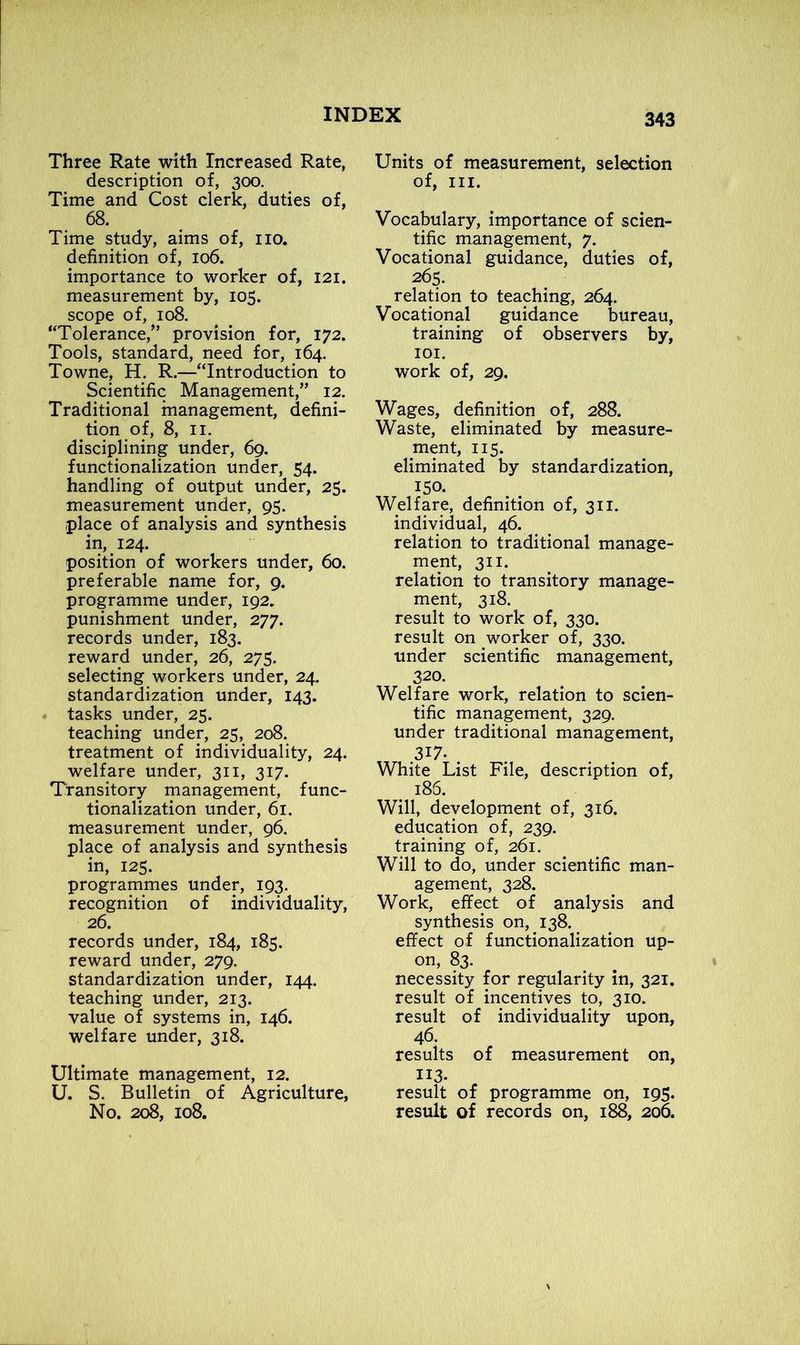 Three Rate with Increased Rate, description of, 300. Time and Cost clerk, duties of, 68. Time study, aims of, no. definition of, 106. importance to worker of, 121. measurement by, 105. scope of, 108. “Tolerance,” provision for, 172. Tools, standard, need for, 164. Towne, H. R.—“Introduction to Scientific Management,” 12. Traditional management, defini- tion of, 8, 11. disciplining under, 69. functionalization under, 54. handling of output under, 25. measurement under, 95. place of analysis and synthesis in, _ 124. position of workers under, 60. preferable name for, 9. programme under, 192. punishment under, 277. records under, 183. reward under, 26, 275. selecting workers under, 24. standardization under, 143. tasks under, 25. teaching under, 25, 208. treatment of individuality, 24. welfare under, 311, 317. Transitory management, func- tionalization under, 61. measurement under, 96. place of analysis and synthesis in, 125. programmes under, 193. recognition of individuality, 26. records under, 184, 185. reward under, 279. standardization under, 144. teaching under, 213. value of systems in, 146. welfare under, 318. Ultimate management, 12. U. S. Bulletin of Agriculture, No. 208, 108. Units of measurement, selection of, III. Vocabulary, importance of scien- tific management, 7. Vocational guidance, duties of, 265. relation to teaching, 264. Vocational guidance bureau, training of observers by, 101. work of, 29. Wages, definition of, 288. Waste, eliminated by measure- ment, 115. eliminated by standardization, 150. Welfare, definition of, 311. individual, 46. relation to traditional manage- ment, 311. relation to transitory manage- ment, 318. result to work of, 330. result on worker of, 330. under scientific management, 320. Welfare work, relation to scien- tific management, 329. under traditional management, 317. White List File, description of, e 186. Will, development of, 316. education of, 239. training of, 261. Will to do, under scientific man- agement, 328. Work, effect of analysis and synthesis on, 138. effect of functionalization up- on, 83. necessity for regularity in, 321. result of incentives to, 310. result of individuality upon, 46. results of measurement on, Ix3- „ result of programme on, 195. result of records on, 188, 206.