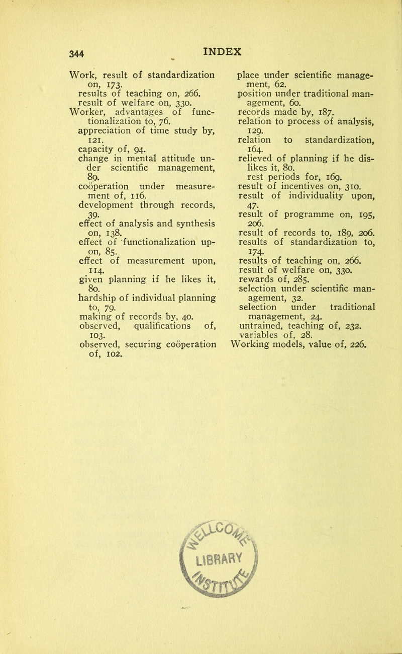Work, result of standardization on, 173. results of teaching on, 266. result of welfare on, 330. Worker, advantages of func- tionalization to, 76. appreciation of time study by, 121. capacity of, 94. change in mental attitude un- der scientific management, 89. cooperation under measure- ment of, 116. development through records, 39. effect of analysis and synthesis on, 138. effect of functionalization up- on, 85. effect of measurement upon, IJ4- given planning if he likes it, 80. hardship of individual planning to, 79. making of records by, 40. observed, qualifications of, i°3. observed, securing cooperation of, 102. place under scientific manage- ment, 62. position under traditional man- agement, 60. records made by, 187. relation to process of analysis, 129. relation to standardization, 164. relieved of planning if he dis- likes it, 80. rest periods for, 169. result of incentives on, 310. result of individuality upon, 47- result of programme on, 195, 206. result of records to, 189, 206. results of standardization to, 174- results of teaching on, 266. result of welfare on, 330. rewards of, 285. selection under scientific man- agement, 32. selection under traditional management, 24. untrained, teaching of, 232. variables of, 28. Working models, value of, 226. LIBRARY <4