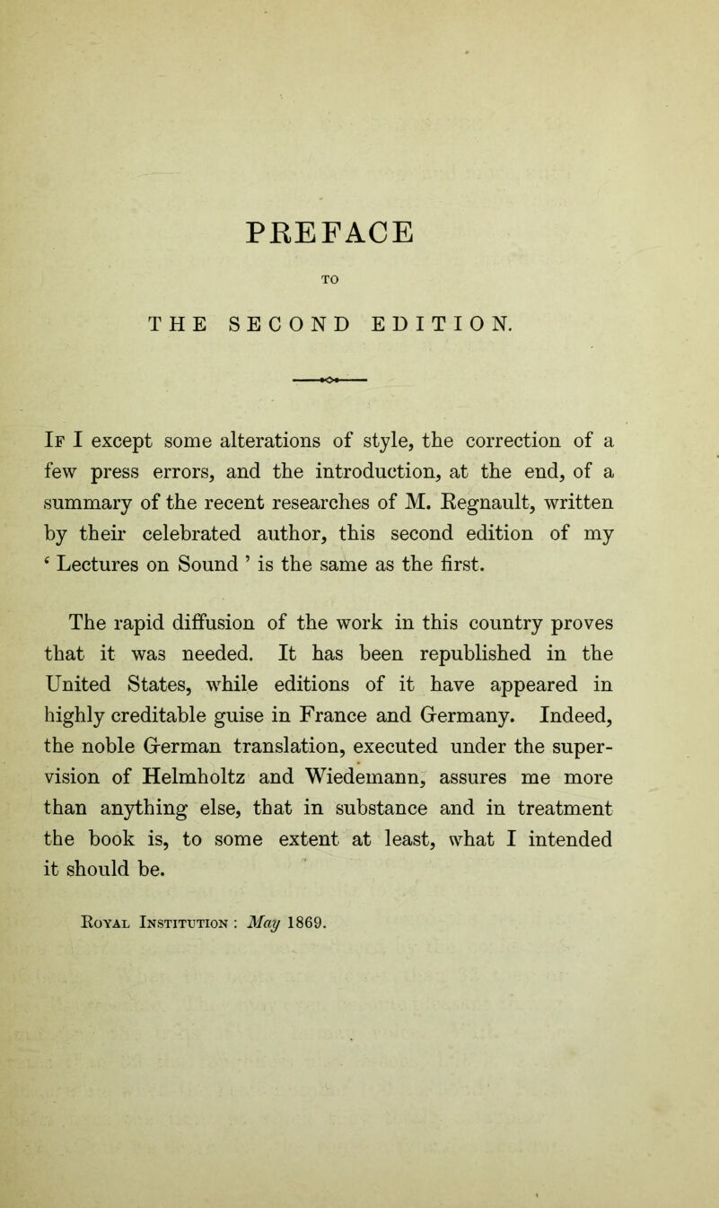 TO THE SECOND EDITION. If I except some alterations of style, the correction of a few press errors, and the introduction, at the end, of a summary of the recent researches of M. Kegnault, written by their celebrated author, this second edition of my c Lectures on Sound ’ is the same as the first. The rapid diffusion of the work in this country proves that it was needed. It has been republished in the United States, while editions of it have appeared in highly creditable guise in France and Germany. Indeed, the noble Grerman translation, executed under the super- vision of Helmholtz and Wiedemann, assures me more than anything else, that in substance and in treatment the book is, to some extent at least, what I intended it should be. Royal Institution : May 1869.