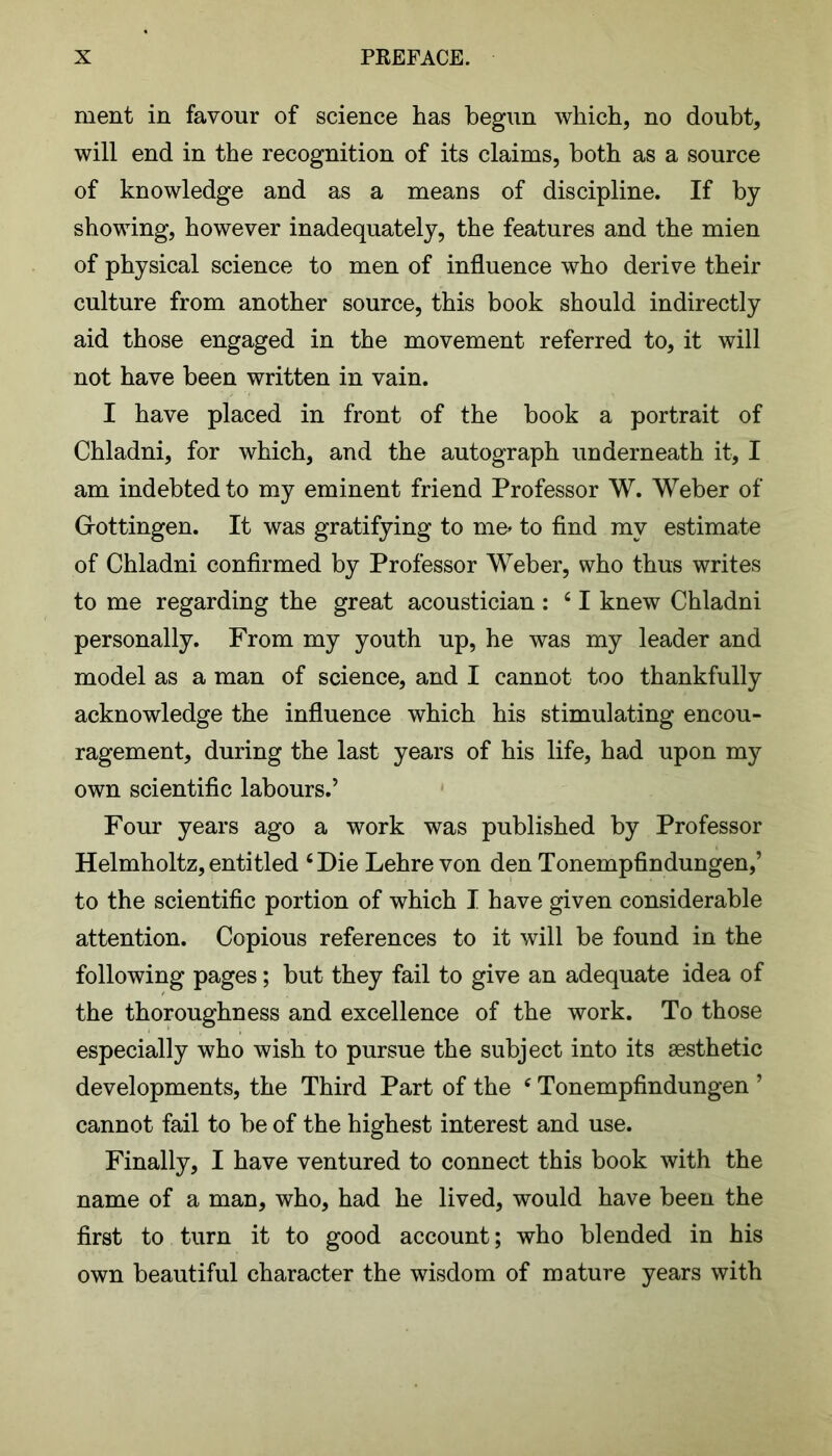 ment in favour of science has begun which, no doubt, will end in the recognition of its claims, both as a source of knowledge and as a means of discipline. If by showing, however inadequately, the features and the mien of physical science to men of influence who derive their culture from another source, this book should indirectly aid those engaged in the movement referred to, it will not have been written in vain. I have placed in front of the book a portrait of Chladni, for which, and the autograph underneath it, I am indebted to my eminent friend Professor W. Weber of Grottingen. It was gratifying to me- to find my estimate of Chladni confirmed by Professor Weber, who thus writes to me regarding the great acoustician : ‘ I knew Chladni personally. From my youth up, he was my leader and model as a man of science, and I cannot too thankfully acknowledge the influence which his stimulating encou- ragement, during the last years of his life, had upon my own scientific labours.’ Four years ago a work was published by Professor Helmholtz,entitled ‘Die Lehre von den Tonempfindungen,’ to the scientific portion of which I have given considerable attention. Copious references to it will be found in the following pages; but they fail to give an adequate idea of the thoroughness and excellence of the work. To those especially who wish to pursue the subject into its aesthetic developments, the Third Part of the c Tonempfindungen ’ cannot fail to be of the highest interest and use. Finally, I have ventured to connect this book with the name of a man, who, had he lived, would have been the first to turn it to good account; who blended in his own beautiful character the wisdom of mature years with