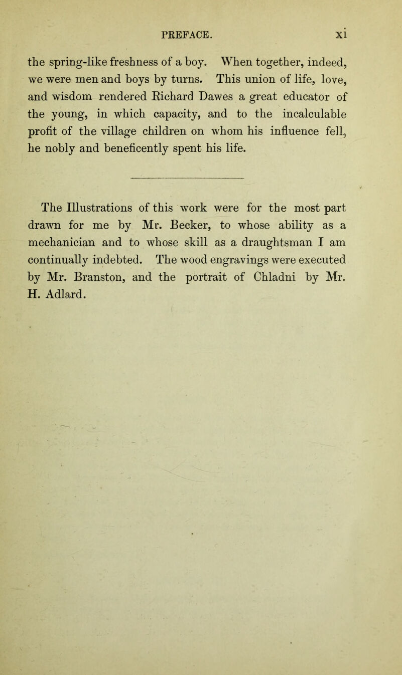 the spring-like freshness of a boy. When together, indeed, we were men and boys by turns. This union of life, love, and wisdom rendered Kichard Dawes a great educator of the young, in which capacity, and to the incalculable profit of the village children on whom his influence fell, he nobly and beneficently spent his life. The Illustrations of this work were for the most part drawn for me by Mr. Becker, to whose ability as a mechanician and to whose skill as a draughtsman I am continually indebted. The wood engravings were executed by Mr. Branston, and the portrait of Chladni by Mr. H. Adlard.
