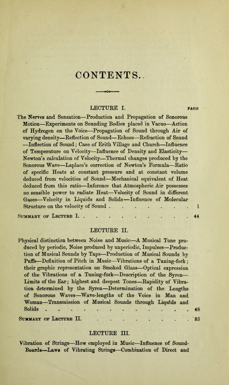CONTENTS. LECTURE I. task The Nerves and Sensation—Production and Propagation of Sonorous Motion—Experiments on Sounding Bodies placed in Vacuo—Action of Hydrogen on the Voice—Propagation of Sound through Air of varying density—Reflection of Sound—Echoes—Refraction of Sound —Inflection of Sound; Case of Erith Village and Church—Influence of Temperature on Velocity—Influence of Density and Elasticity— Newton’s calculation of Velocity—Thermal changes produced by the Sonorous Wave—Laplace’s correction of Newton’s Formula—Ratio of specific Heats at constant pressure and at constant volume deduced from velocities of Sound—Mechanical equivalent of Heat deduced from this ratio—Inference that Atmospheric Air possesses no sensible power to radiate Heat—Velocity of Sound in different Gases—Velocity in Liquids and Solids—Influence of Molecular Structure on the velocity of Sound .1 Summary of Lecture 1 44 LECTURE II. Physical distinction between Noise and Music—A Musical Tone pro- duced by periodic, Noise produced by unperiodic, Impulses—Produc- tion of Musical Sounds by Taps—Production of Musical Sounds by Puffs—Definition of Pitch in Music—Vibrations of a Tuning-fork; their graphic representation on Smoked Glass—Optical expression of the Vibrations of a Tuning-fork—Description of the Syren— Limits of the Ear; highest and deepest Tones—Rapidity of Vibra- tion determined by the Syren—Determination of the Lengths of Sonorous Waves—Wave-lengths of the Voice in Man and Woman—Transmission of Musical Sounds through Liquids and Solids 48 Summary of Lecture H. 83 LECTURE III. Vibration of Strings—How employed in Music—Influence of Sound- Boards—Laws of Vibrating Strings—Combination of Direct and