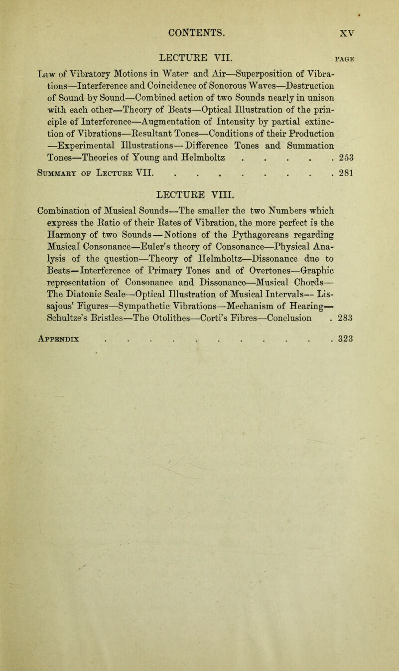 LECTURE VII. page Law of Vibratory Motions in Water and Air—Superposition of Vibra- tions—Interference and Coincidence of Sonorous Waves—Destruction of Sound by Sound—Combined action of two Sounds nearly in unison with each other—Theory of Beats—Optical Illustration of the prin- ciple of Interference—Augmentation of Intensity by partial extinc- tion of Vibrations—Resultant Tones—Conditions of their Production —Experimental Illustrations—Difference Tones and Summation Tones—Theories of Young and Helmholtz 253 Summary of Lecture VII 281 LECTURE VIII. Combination of Musical Sounds—The smaller the two Numbers which express the Ratio of their Rates of Vibration, the more perfect is the Harmony of two Sounds—Notions of the Pythagoreans regarding Musical Consonance—Euler’s theory of Consonance—Physical Ana- lysis of the question—Theory of Helmholtz—Dissonance due to Beats—Interference of Primary Tones and of Overtones—Graphic representation of Consonance and Dissonance—Musical Chords— The Diatonic Scale—Optical Illustration of Musical Intervals— Lis- sajous’ Figures—Sympathetic Vibrations—Mechanism of Hearing— Schultze’s Bristles—The Otolithes—Corti’s Fibres—Conclusion . 283 Appendix . 323