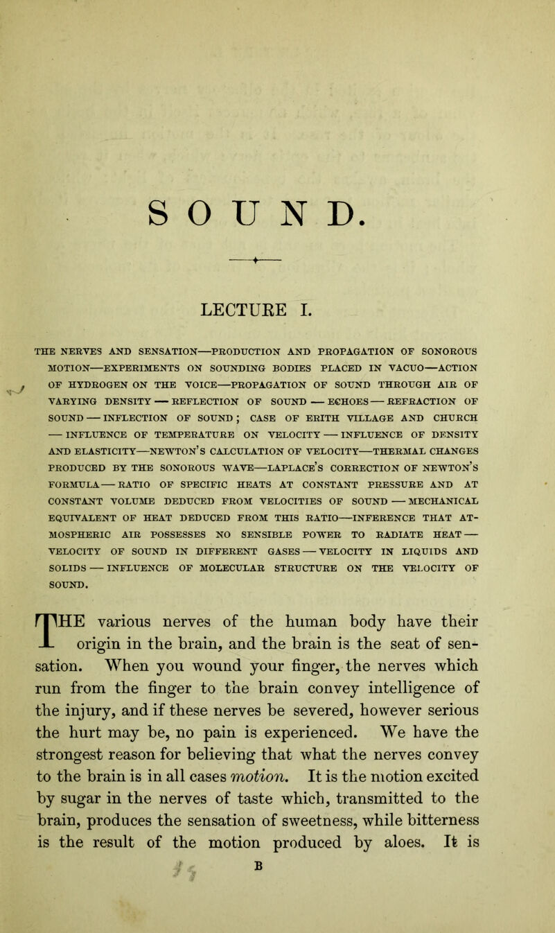 SOUND LECTURE I. THE NERVES AND SENSATION—PRODUCTION AND PROPAGATION OF SONOROUS MOTION EXPERIMENTS ON SOUNDING BODIES PLACED IN VACUO—ACTION OF HYDROGEN ON THE VOICE—PROPAGATION OF SOUND THROUGH AIR OF VARYING DENSITY REFLECTION OF SOUND ECHOES REFRACTION OF SOUND INFLECTION OF SOUND ; CASE OF ERITH VILLAGE AND CHURCH INFLUENCE OF TEMPERATURE ON VELOCITY INFLUENCE OF DENSITY AND ELASTICITY—NEWTON’S CALCULATION OF VELOCITY THERMAL CHANGES PRODUCED BY THE SONOROUS WAVE—LAPLACE’S CORRECTION OF NEWTON’S FORMULA RATIO OF SPECIFIC HEATS AT CONSTANT PRESSURE AND AT CONSTANT VOLUME DEDUCED FROM VELOCITIES OF SOUND MECHANICAL EQUIVALENT OF HEAT DEDUCED FROM THIS RATIO INFERENCE THAT AT- MOSPHERIC AIR POSSESSES NO SENSIBLE POWER TO RADIATE HEAT VELOCITY OF SOUND IN DIFFERENT GASES VELOCITY IN LIQUIDS AND SOLIDS — INFLUENCE OF MOLECULAR STRUCTURE ON THE VELOCITY OF SOUND. HE various nerves of the human body have their origin in the brain, and the brain is the seat of sen^ sation. When you wound your finger, the nerves which run from the finger to the brain convey intelligence of the injury, and if these nerves be severed, however serious the hurt may be, no pain is experienced. We have the strongest reason for believing that what the nerves convey to the brain is in all cases motion. It is the motion excited by sugar in the nerves of taste which, transmitted to the brain, produces the sensation of sweetness, while bitterness is the result of the motion produced by aloes. It is