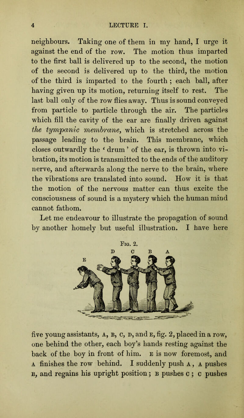 neighbours. Taking one of them in my hand, I urge it against the end of the row. The motion thus imparted to the first ball is delivered up to the second, the motion of the second is delivered up to the third, the motion of the third is imparted to the fourth ; each ball, after having given up its motion, returning itself to rest. The last ball only of the row flies away. Thus is sound conveyed from particle to particle through the air. The particles which fill the cavity of the ear are finally driven against the tympanic membrane, which is stretched across the passage leading to the brain. This membrane, which closes outwardly the f drum ’ of the ear, is thrown into vi- bration, its motion is transmitted to the ends of the auditory nerve, and afterwards along the nerve to the brain, where the vibrations are translated into sound. How it is that the motion of the nervous matter can thus excite the consciousness of sound is a mystery which the human mind cannot fathom. Let me endeavour to illustrate the propagation of sound by another homely but useful illustration. I have here Fig. 2. five young assistants, A, b, c, d, and e, fig. 2, placed in a row, one behind the other, each boy’s hands resting against the back of the boy in front of him. e is now foremost, and a finishes the row behind. I suddenly push a , A pushes b, and regains his upright position; b pushes c ; c pushes