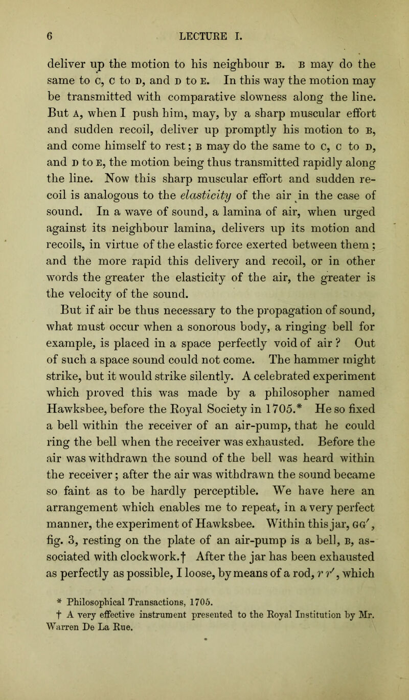 deliver up the motion to his neighbour b. b may do the same to c, c to d, and d to e. In this way the motion may be transmitted with comparative slowness along the line. But A, when I push him, may, by a sharp muscular effort and sudden recoil, deliver up promptly his motion to b, and come himself to rest; b may do the same to c, c to d, and n to E, the motion being thus transmitted rapidly along the line. Now this sharp muscular effort and sudden re- coil is analogous to the elasticity of the air in the case of sound. In a wave of sound, a lamina of air, when urged against its neighbour lamina, delivers up its motion and recoils, in virtue of the elastic force exerted between them ; and the more rapid this delivery and recoil, or in other words the greater the elasticity of the air, the greater is the velocity of the sound. But if air be thus necessary to the propagation of sound, what must occur when a sonorous body, a ringing bell for example, is placed in a space perfectly void of air ? Out of such a space sound could not come. The hammer might strike, but it would strike silently. A celebrated experiment which proved this was made by a philosopher named Hawksbee, before the Royal Society in 1705.* He so fixed a bell within the receiver of an air-pump, that he could ring the bell when the receiver was exhausted. Before the air was withdrawn the sound of the bell was heard within the receiver; after the air was withdrawn the sound became so faint as to be hardly perceptible. We have here an arrangement which enables me to repeat, in a very perfect manner, the experiment of Hawksbee. Within this jar, gg' , fig. 3, resting on the plate of an air-pump is a bell, b, as- sociated with clockwork. j“ After the jar has been exhausted as perfectly as possible, I loose, by means of a rod, r t/9 which * Philosophical Transactions, 1705. f A very effective instrument presented to the Royal Institution by Mr. Warren De La Rue.