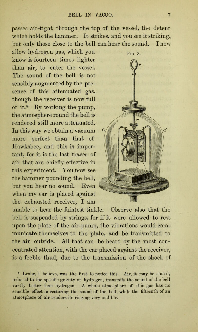 passes air-tight through the top of the vessel, the detent which holds the hammer. It strikes, and you see it striking, but only those close to the bell can hear the sound. I now allow hydrogen gas, which you pIG 3 know is fourteen times lighter than air, to enter the vessel. The sound of the bell is not sensibly augmented by the pre- sence of this attenuated gas, though the receiver is now full of it.* By working the pump, the atmosphere round the bell is rendered still more attenuated. In this way we obtain a vacuum more perfect than that of Hawksbee, and this is impor- tant, for it is the last traces of air that are chiefly effective in this experiment. You now see the hammer pounding the bell, but you hear no sound. Even when my ear is placed against the exhausted receiver, I am unable to hear the faintest tinkle. Observe also that the bell is suspended by strings, for if it were allowed to rest upon the plate of the air-pump, the vibrations would com- municate themselves to the plate, and be transmitted to the air outside. All that can be heard by the most con- centrated attention, with the ear placed against the receiver, is a feeble thud, due to the transmission of the shock of * Leslie, I believe, was the first to notice this. Air, it may be stated, reduced to the specific gravity of hydrogen, transmits the sound of the bell vastly better than hydrogen. A whole atmosphere of this gas has no sensible effect in restoring the sound of the bell, while the fifteenth of an atmosphere of air renders its ringing very audible.