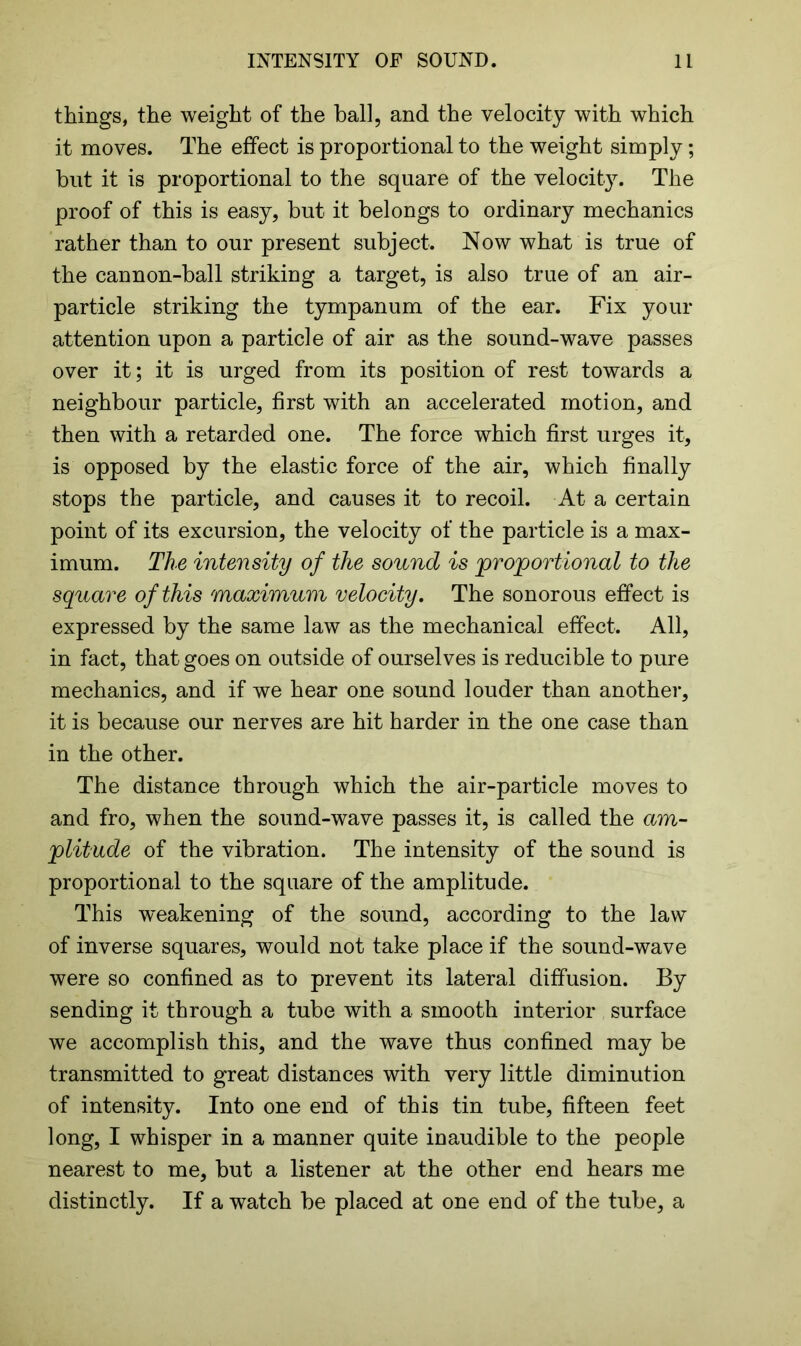 things, the weight of the ball, and the velocity with which it moves. The effect is proportional to the weight simply; but it is proportional to the square of the velocity. The proof of this is easy, but it belongs to ordinary mechanics rather than to our present subject. Now what is true of the cannon-ball striking a target, is also true of an air- particle striking the tympanum of the ear. Fix your attention upon a particle of air as the sound-wave passes over it; it is urged from its position of rest towards a neighbour particle, first with an accelerated motion, and then with a retarded one. The force which first urges it, is opposed by the elastic force of the air, which finally stops the particle, and causes it to recoil. At a certain point of its excursion, the velocity of the particle is a max- imum. The intensity of the sound is proportional to the square of this maximum velocity. The sonorous effect is expressed by the same law as the mechanical effect. All, in fact, that goes on outside of ourselves is reducible to pure mechanics, and if we hear one sound louder than another, it is because our nerves are hit harder in the one case than in the other. The distance through which the air-particle moves to and fro, when the sound-wave passes it, is called the am- plitude of the vibration. The intensity of the sound is proportional to the square of the amplitude. This weakening of the sound, according to the law of inverse squares, would not take place if the sound-wave were so confined as to prevent its lateral diffusion. By sending it through a tube with a smooth interior surface we accomplish this, and the wave thus confined may be transmitted to great distances with very little diminution of intensity. Into one end of this tin tube, fifteen feet long, I whisper in a manner quite inaudible to the people nearest to me, but a listener at the other end hears me distinctly. If a watch be placed at one end of the tube, a