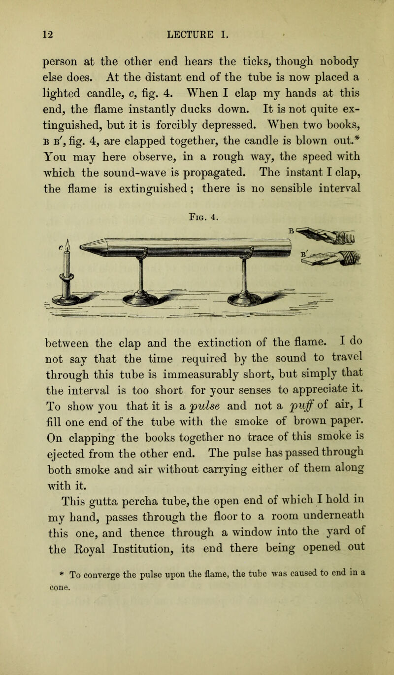 person at the other end hears the ticks, though nobody else does. At the distant end of the tube is now placed a lighted candle, c, fig. 4. When I clap my hands at this end, the flame instantly ducks down. It is not quite ex- tinguished, but it is forcibly depressed. When two books, B b', fig. 4, are clapped together, the candle is blown out.* You may here observe, in a rough way, the speed with which the sound-wave is propagated. The instant I clap, the flame is extinguished; there is no sensible interval Eig. 4. between the clap and the extinction of the flame. I do not say that the time required by the sound to travel through this tube is immeasurably short, but simply that the interval is too short for your senses to appreciate it. To show you that it is a jpwlse and not a puff of air, I fill one end of the tube with the smoke of brown paper. On clapping the books together no trace of this smoke is ejected from the other end. The pulse has passed through both smoke and air without carrying either of them along with it. This gutta percha tube, the open end of which I hold in my hand, passes through the floor to a room underneath this one, and thence through a window into the yard of the Royal Institution, its end there being opened out * To converge the pulse upon the flame, the tube was caused to end in a cone.