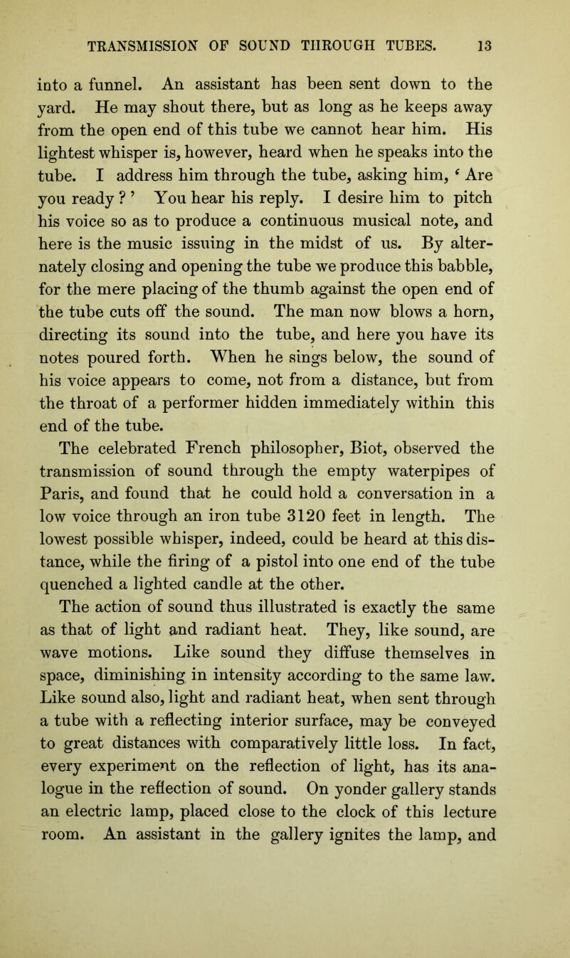 into a funnel. An assistant has been sent down to the yard. He may shout there, but as long as he keeps away from the open end of this tube we cannot hear him. His lightest whisper is, however, heard when he speaks into the tube. I address him through the tube, asking him, c Are you ready ? ’ You hear his reply. I desire him to pitch his voice so as to produce a continuous musical note, and here is the music issuing in the midst of us. By alter- nately closing and opening the tube we produce this babble, for the mere placing of the thumb against the open end of the tube cuts off the sound. The man now blows a horn, directing its sound into the tube, and here you have its notes poured forth. When he sings below, the sound of his voice appears to come, not from a distance, but from the throat of a performer hidden immediately within this end of the tube. The celebrated French philosopher, Biot, observed the transmission of sound through the empty waterpipes of Paris, and found that he could hold a conversation in a low voice through an iron tube 3120 feet in length. The lowest possible whisper, indeed, could be heard at this dis- tance, while the firing of a pistol into one end of the tube quenched a lighted candle at the other. The action of sound thus illustrated is exactly the same as that of light and radiant heat. They, like sound, are wave motions. Like sound they diffuse themselves in space, diminishing in intensity according to the same law. Like sound also, light and radiant heat, when sent through a tube with a reflecting interior surface, may be conveyed to great distances with comparatively little loss. In fact, every experiment on the reflection of light, has its ana- logue in the reflection of sound. On yonder gallery stands an electric lamp, placed close to the clock of this lecture room. An assistant in the gallery ignites the lamp, and