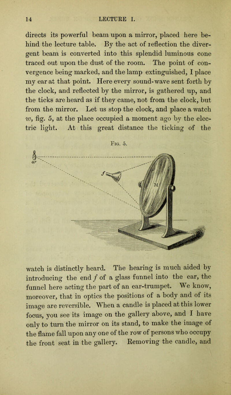 directs its powerful beam upon a mirror, placed here be- hind the lecture table. By the act of reflection the diver- gent beam is converted into this splendid luminous cone traced out upon the dust of the room. The point of con- vergence being marked, and the lamp extinguished, I place my ear at that point. Here every sound-wave sent forth by the clock, and reflected by the mirror, is gathered up, and the ticks are heard as if they came, not from the clock, but from the mirror. Let us stop the clock, and place a watch w. fig. 5, at the place occupied a moment ago by the elec- tric light. At this great distance the ticking of the Fig. 5. watch is distinctly heard. The hearing is much aided by introducing the end / of a glass funnel into the ear, the funnel here acting the part of an ear-trumpet. We know, moreover, that in optics the positions of a body and of its image are reversible. When a candle is placed at this lower focus, you see its image on the gallery above, and I have only to turn the mirror on its stand, to make the image of the flame fall upon any one of the row of persons who occupy the front seat in the gallery. Removing the candle, and