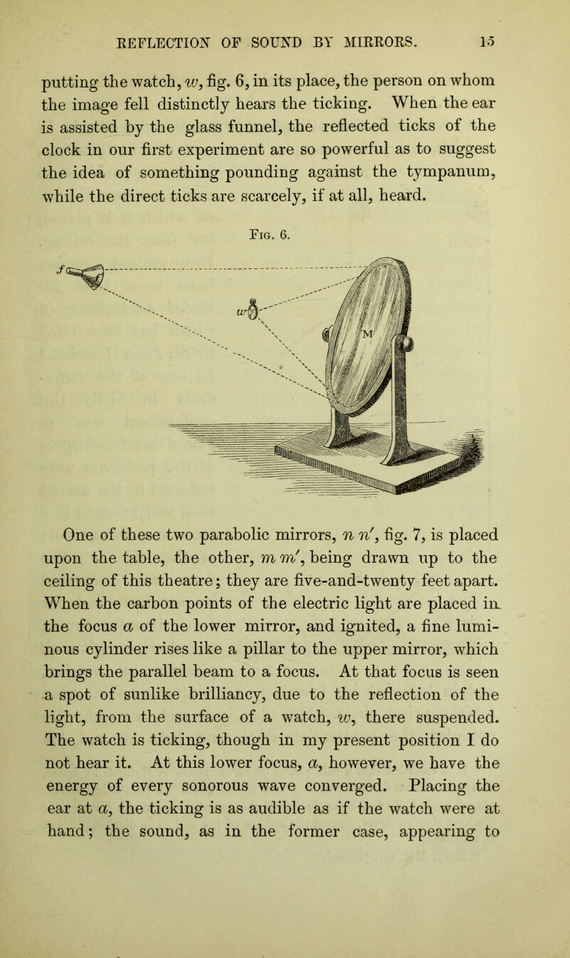 putting the watch, w, fig. 6, in its place, the person on whom the image fell distinctly hears the ticking. When the ear is assisted by the glass funnel, the reflected ticks of the clock in our first experiment are so powerful as to suggest the idea of something pounding against the tympanum, while the direct ticks are scarcely, if at all, heard. Fig. 6. One of these two parabolic mirrors, n n', fig. 7, is placed upon the table, the other, m m', being drawn up to the ceiling of this theatre; they are five-and-twenty feet apart. When the carbon points of the electric light are placed in. the focus a of the lower mirror, and ignited, a fine lumi- nous cylinder rises like a pillar to the upper mirror, which brings the parallel beam to a focus. At that focus is seen a spot of sunlike brilliancy, due to the reflection of the light, from the surface of a watch, w, there suspended. The watch is ticking, though in my present position I do not hear it. At this lower focus, a, however, we have the energy of every sonorous wave converged. Placing the ear at a, the ticking is as audible as if the watch -were at hand; the sound, as in the former case, appearing to