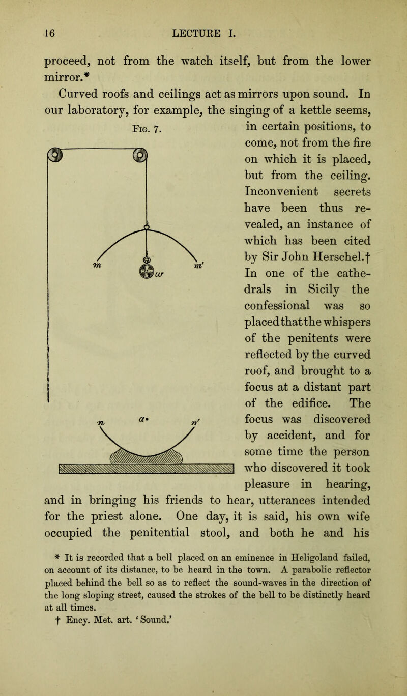 proceed* not from the watch itself* but from the lower mirror.* Curved roofs and ceilings act as mirrors upon sound. In our laboratory, for example* the singing of a kettle seems, in certain positions* to come* not from the fire on which it is placed* but from the ceiling. Inconvenient secrets have been thus re- vealed* an instance of which has been cited by Sir John Herschel.f In one of the cathe- drals in Sicily the confessional was so placed thatthe whispers of the penitents were reflected by the curved roof* and brought to a focus at a distant part of the edifice. The focus was discovered by accident, and for some time the person who discovered it took pleasure in hearing, and in bringing his friends to hear, utterances intended for the priest alone. One day, it is said, his own wife occupied the penitential stool* and both he and his * It is recorded that a bell placed on an eminence in Heligoland failed, on account of its distance, to be beard in the town. A parabolic reflector placed behind the bell so as to reflect the sound-waves in the direction of the long sloping street, caused the strokes of the bell to be distinctly heard at all times. f Ency. Met. art. * Sound.’ Eig. 7.