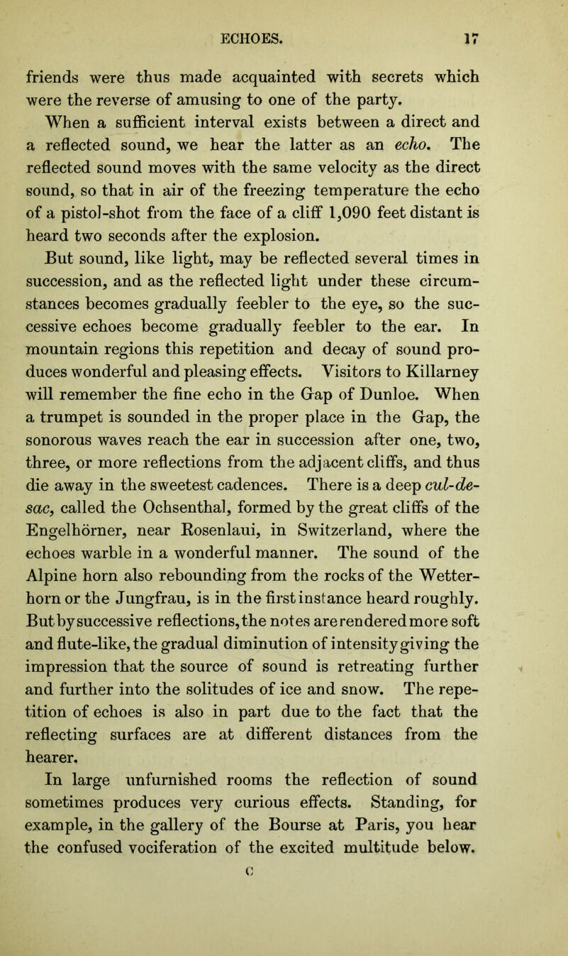 friends were thus made acquainted with secrets which were the reverse of amusing to one of the party. When a sufficient interval exists between a direct and a reflected sound, we hear the latter as an echo. The reflected sound moves with the same velocity as the direct sound, so that in air of the freezing temperature the echo of a pistol-shot from the face of a cliff 1,090 feet distant is heard two seconds after the explosion. But sound, like light, may be reflected several times in succession, and as the reflected light under these circum- stances becomes gradually feebler to the eye, so the suc- cessive echoes become gradually feebler to the ear. In mountain regions this repetition and decay of sound pro- duces wonderful and pleasing effects. Visitors to Killarney will remember the fine echo in the Gap of Dunloe. When a trumpet is sounded in the proper place in the Gap, the sonorous waves reach the ear in succession after one, two, three, or more reflections from the adjacent cliffs, and thus die away in the sweetest cadences. There is a deep cul-de- sac, called the Ochsenthal, formed by the great cliffs of the Engelhorner, near Bosenlaui, in Switzerland, where the echoes warble in a wonderful manner. The sound of the Alpine horn also rebounding from the rocks of the Wetter- horn or the Jungfrau, is in the first instance heard roughly. But by successive reflections, the notes are rendered more soft and flute-like, the gradual diminution of intensity giving the impression that the source of sound is retreating further and further into the solitudes of ice and snow. The repe- tition of echoes is also in part due to the fact that the reflecting surfaces are at different distances from the hearer. In large unfurnished rooms the reflection of sound sometimes produces very curious effects. Standing, for example, in the gallery of the Bourse at Paris, you hear the confused vociferation of the excited multitude below. o