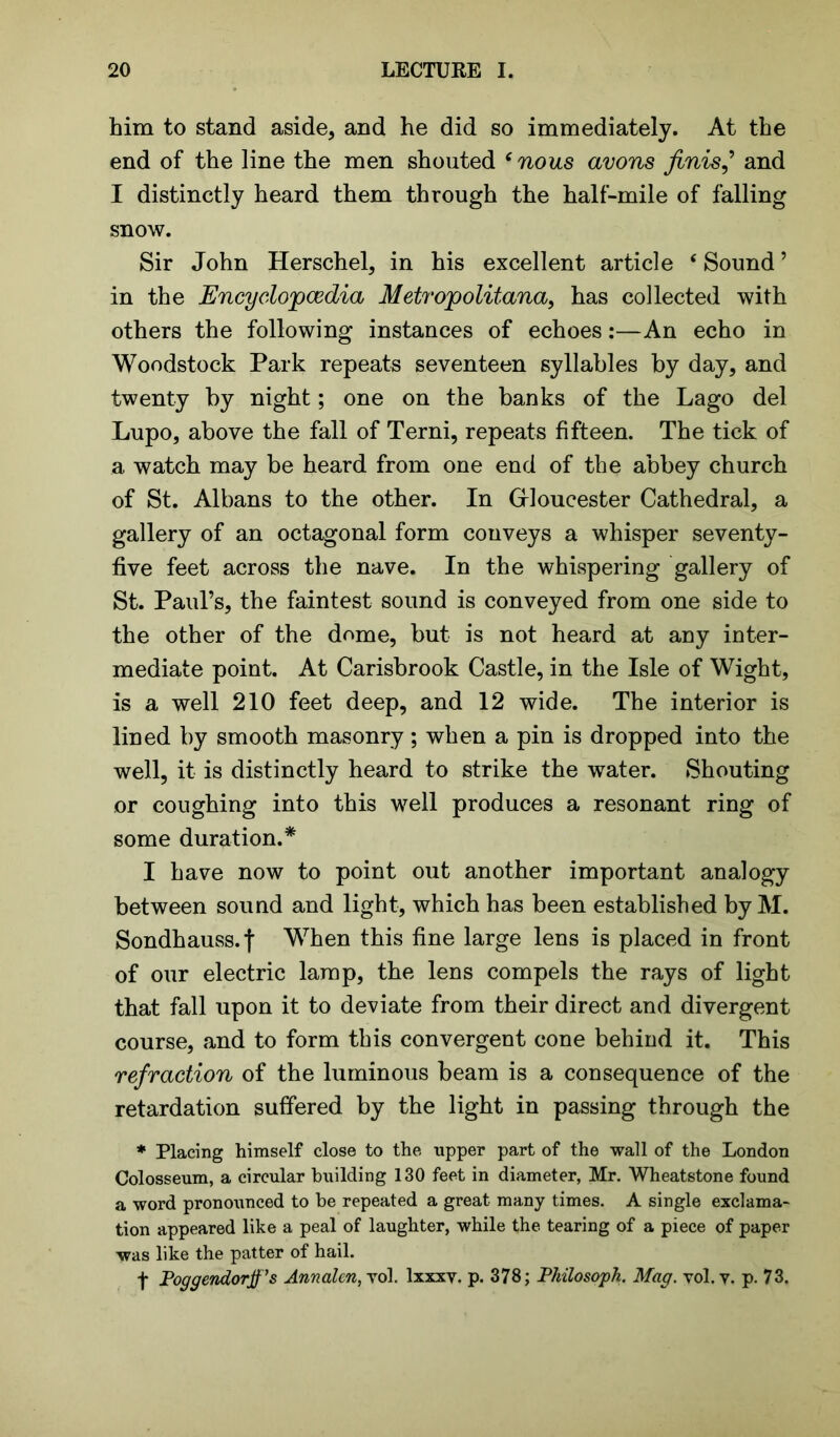 him to stand aside, and he did so immediately. At the end of the line the men shouted ‘ nous avons finish and I distinctly heard them through the half-mile of falling snow. Sir John Herschel, in his excellent article ‘ Sound ’ in the Encyclopedia, Metropolitana, has collected with others the following instances of echoes:—An echo in Woodstock Park repeats seventeen syllables by day, and twenty by night; one on the banks of the Lago del Lupo, above the fall of Terni, repeats fifteen. The tick of a watch may be heard from one end of the abbey church of St. Albans to the other. In Gloucester Cathedral, a gallery of an octagonal form conveys a whisper seventy- five feet across the nave. In the whispering gallery of St. Paul’s, the faintest sound is conveyed from one side to the other of the dome, but is not heard at any inter- mediate point. At Carisbrook Castle, in the Isle of Wight, is a well 210 feet deep, and 12 wide. The interior is lined by smooth masonry; when a pin is dropped into the well, it is distinctly heard to strike the water. Shouting or coughing into this well produces a resonant ring of some duration.* I have now to point out another important analogy between sound and light, which has been established by M. Sondhauss.f When this fine large lens is placed in front of our electric lamp, the lens compels the rays of light that fall upon it to deviate from their direct and divergent course, and to form this convergent cone behind it. This refraction of the luminous beam is a consequence of the retardation suffered by the light in passing through the * Placing himself close to the upper part of the wall of the London Colosseum, a circular building 130 feet in diameter, Mr. Wheatstone found a word pronounced to he repeated a great many times. A single exclama- tion appeared like a peal of laughter, while the tearing of a piece of paper was like the patter of hail. f Poggendorff’s Annalcn, yol. lxxxy. p. 378; Pkilosopk. Mag. vol. v. p. 73.