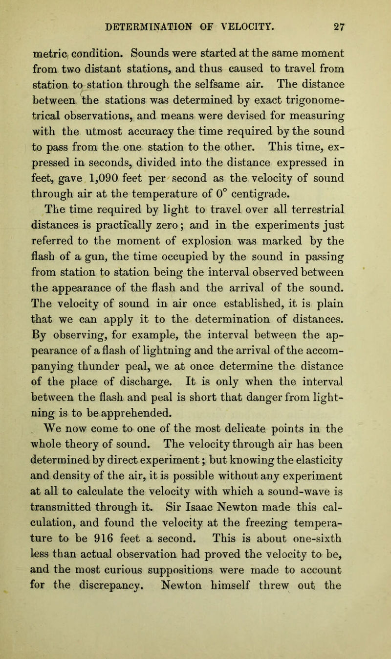 metric: condition. Sounds were started at the same moment from two distant stations, and thus caused to travel from station to station through the selfsame air. The distance between the stations was determined by exact trigonome- trical observations, and means were devised for measuring with the utmost accuracy the time required by the sound to pass from the one station to the other. This time, ex- pressed in seconds, divided into the distance expressed in feet, gave 1,090 feet per second as the velocity of sound through air at the temperature of 0° centigrade. The time required by light to travel over all terrestrial distances is practically zero; and in the experiments just referred to the moment of explosion was marked by the flash of a gun, the time occupied by the sound in passing from station to station being the interval observed between the appearance of the flash and the arrival of the sound. The velocity of sound in air once established, it is plain that we can apply it to the determination of distances. By observing, for example, the interval between the ap- pearance of a flash of lightning and the arrival of the accom- panying thunder peal, we at once determine the distance of the place of discharge. It is only when the interval between the flash and peal is short that danger from light- ning is to be apprehended. We now come to one of the most delicate points in the whole theory of sound. The velocity through air has been determined by direct experiment; but knowing the elasticity and density of the air, it is possible without any experiment at all to calculate the velocity with which a sound-wave is transmitted through it. Sir Isaac Newton made this cal- culation, and found the velocity at the freezing tempera- ture to be 916 feet a second. This is about one-sixth less than actual observation had proved the velocity to be, and the most curious suppositions were made to account for the discrepancy. Newton himself threw out the