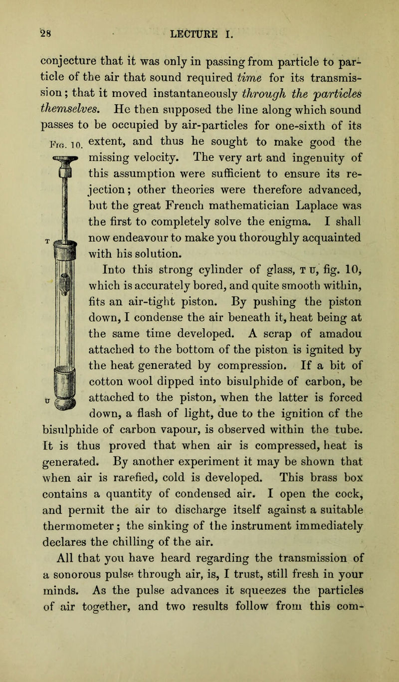 conjecture that it was only in passing from particle to par- ticle of the air that sound required time for its transmis- sion; that it moved instantaneously through the 'particles themselves. He then supposed the line along which sound passes to be occupied by air-particles for one-sixth of its Fm. to. extent, and thus he sought to make good the missing velocity. The very art and ingenuity of this assumption were sufficient to ensure its re- jection; other theories were therefore advanced, but the great French mathematician Laplace was the first to completely solve the enigma. I shall now endeavour to make you thoroughly acquainted with his solution. Into this strong cylinder of glass, T u, fig. 10, which is accurately bored, and quite smooth within, fits an air-tight piston. By pushing the piston down, I condense the air beneath it, heat being at the same time developed. A scrap of amadou attached to the bottom of the piston is ignited by the heat generated by compression. If a bit of cotton wool dipped into bisulphide of carbon, be attached to the piston, when the latter is forced down, a flash of light, due to the ignition of the bisulphide of carbon vapour, is observed within the tube. It is thus proved that when air is compressed, heat is generated. By another experiment it may be shown that when air is rarefied, cold is developed. This brass box contains a quantity of condensed air. I open the cock, and permit the air to discharge itself against a suitable thermometer; the sinking of the instrument immediately declares the chilling of the air. All that you have heard regarding the transmission of a sonorous pulse through air, is, I trust, still fresh in your minds. As the pulse advances it squeezes the particles of air together, and two results follow from this com-