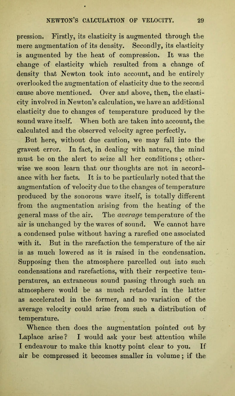 pression. Firstly, its elasticity is augmented through the mere augmentation of its density. Secondly, its elasticity is augmented by the heat of compression. It was the change of elasticity which resulted from a change of density that Newton took into account, and he entirely overlooked the augmentation of elasticity due to the second cause above mentioned. Over and above, then, the elasti- city involved in Newton’s calculation, we have an additional elasticity due to changes of temperature produced by the sound wave itself. When both are taken into account, the calculated and the observed velocity agree perfectly. But here, without due caution, we may fall into the gravest error. In fact, in dealing with nature, the mind must be on the alert to seize all her conditions ; other- wise we soon learn that our thoughts are not in accord- ance with her facts. It is to be particularly noted that the augmentation of velocity due to the changes of temperature produced by the sonorous wave itself, is totally different from the augmentation arising from the heating of the general mass of the air. The average temperature of the air is unchanged by the waves of sound. We cannot have a condensed pulse without having a rarefied one associated with it. But in the rarefaction the temperature of the air is as much lowered as it is raised in the condensation. Supposing then the atmosphere parcelled out into such condensations and rarefactions, with their respective tem- peratures, an extraneous sound passing through such an atmosphere would be as much retarded in the latter as accelerated in the former, and no variation of the average velocity could arise from such a distribution of temperature. Whence then does the augmentation pointed out by Laplace arise? I would ask your best attention while I endeavour to make this knotty point clear to you. If air be compressed it becomes smaller in volume; if the