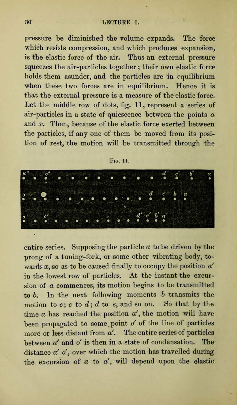 pressure be diminished the volume expands. The force which resists compression, and which produces expansion, is the elastic force of the air. Thus an external pressure squeezes the air-particles together; their own elastic force holds them asunder, and the particles are in equilibrium when these two forces are in equilibrium. Hence it is that the external pressure is a measure of the elastic force. Let the middle row of dots, fig. 11, represent a series of air-particles in a state of quiescence between the points a and x. Then, because of the elastic force exerted between the particles, if any one of them be moved from its posi- tion of rest, the motion will be transmitted through the Fig. 11. sc d c b a X ■ ?+r'- ? ;v d c b a . • • • ■ • : 'r. .. X’ V : % d' c b' a • • • • • • # » • • • • • • • entire series. Supposing the particle a to be driven by the prong of a tuning-fork, or some other vibrating body, to- wards x, so as to be caused finally to occupy the position a' in the lowest row of particles. At the instant the excur- sion of a commences, its motion begins to be transmitted to b. In the next following moments b transmits the motion to c; c to d; d to e, and so on. So that by the time a has reached the position a', the motion will have been propagated to somer point o' of the line of particles more or less distant from a!. The entire series of particles between a' and o' is then in a state of condensation. The distance a' o', over which the motion has travelled during the excursion of a to a', will depend upon the elastic