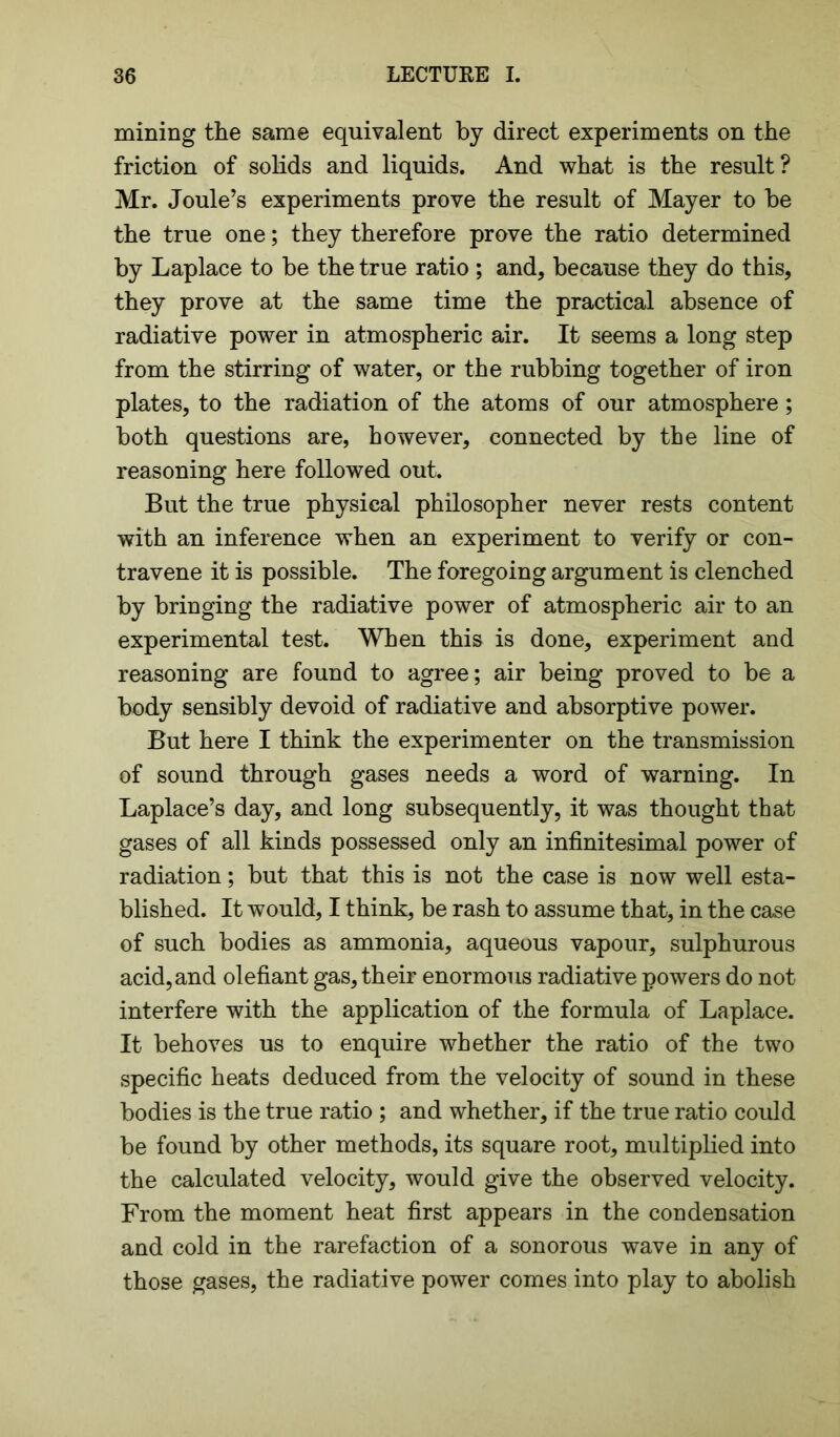 mining the same equivalent by direct experiments on the friction of solids and liquids. And what is the result? Mr. Joule’s experiments prove the result of Mayer to be the true one; they therefore prove the ratio determined by Laplace to be the true ratio ; and, because they do this, they prove at the same time the practical absence of radiative power in atmospheric air. It seems a long step from the stirring of water, or the rubbing together of iron plates, to the radiation of the atoms of our atmosphere; both questions are, however, connected by the line of reasoning here followed out. But the true physical philosopher never rests content with an inference when an experiment to verify or con- travene it is possible. The foregoing argument is clenched by bringing the radiative power of atmospheric air to an experimental test. When this is done, experiment and reasoning are found to agree; air being proved to be a body sensibly devoid of radiative and absorptive power. But here I think the experimenter on the transmission of sound through gases needs a word of warning. In Laplace’s day, and long subsequently, it was thought that gases of all kinds possessed only an infinitesimal power of radiation; but that this is not the case is now well esta- blished. It would, I think, be rash to assume that, in the case of such bodies as ammonia, aqueous vapour, sulphurous acid, and olefiant gas, their enormous radiative powers do not interfere with the application of the formula of Laplace. It behoves us to enquire whether the ratio of the two specific heats deduced from the velocity of sound in these bodies is the true ratio ; and whether, if the true ratio could be found by other methods, its square root, multiplied into the calculated velocity, would give the observed velocity. From the moment heat first appears in the condensation and cold in the rarefaction of a sonorous wave in any of those gases, the radiative power comes into play to abolish