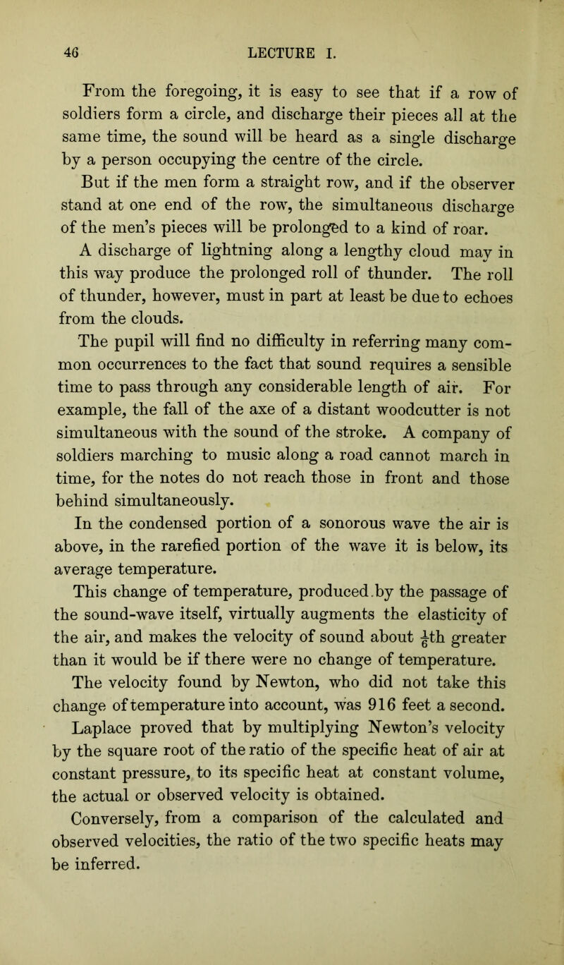 From the foregoing, it is easy to see that if a row of soldiers form a circle, and discharge their pieces all at the same time, the sound will be heard as a single discharge by a person occupying the centre of the circle. But if the men form a straight row, and if the observer stand at one end of the row, the simultaneous discharge of the men’s pieces will be prolonged to a kind of roar. A discharge of lightning along a lengthy cloud may in this way produce the prolonged roll of thunder. The roll of thunder, however, must in part at least be due to echoes from the clouds. The pupil will find no difficulty in referring many com- mon occurrences to the fact that sound requires a sensible time to pass through any considerable length of air. For example, the fall of the axe of a distant woodcutter is not simultaneous with the sound of the stroke. A company of soldiers marching to music along a road cannot march in time, for the notes do not reach those in front and those behind simultaneously. In the condensed portion of a sonorous wave the air is above, in the rarefied portion of the wave it is below, its average temperature. This change of temperature, produced , by the passage of the sound-wave itself, virtually augments the elasticity of the air, and makes the velocity of sound about Jth greater than it would be if there were no change of temperature. The velocity found by Newton, who did not take this change of temperature into account, was 916 feet a second. Laplace proved that by multiplying Newton’s velocity by the square root of the ratio of the specific heat of air at constant pressure, to its specific heat at constant volume, the actual or observed velocity is obtained. Conversely, from a comparison of the calculated and observed velocities, the ratio of the two specific heats may be inferred.