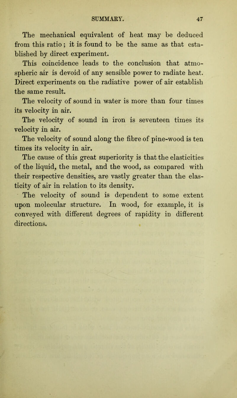 The mechanical equivalent of heat may be deduced from this ratio; it is found to be the same as that esta- blished by direct experiment. This coincidence leads to the conclusion that atmo- spheric air is devoid of any sensible power to radiate heat. Direct experiments on the radiative power of air establish the same result. The velocity of sound in water is more than four times its velocity in air. The velocity of sound in iron is seventeen times its velocity in air. The velocity of sound along the fibre of pine-wood is ten times its velocity in air. The cause of this great superiority is that the elasticities of the liquid, the metal, and the wood, as compared with their respective densities, are vastly greater than the elas- ticity of air in relation to its density. The velocity of sound is dependent to some extent upon molecular structure. In wood, for example, it is conveyed with different degrees of rapidity in different directions.