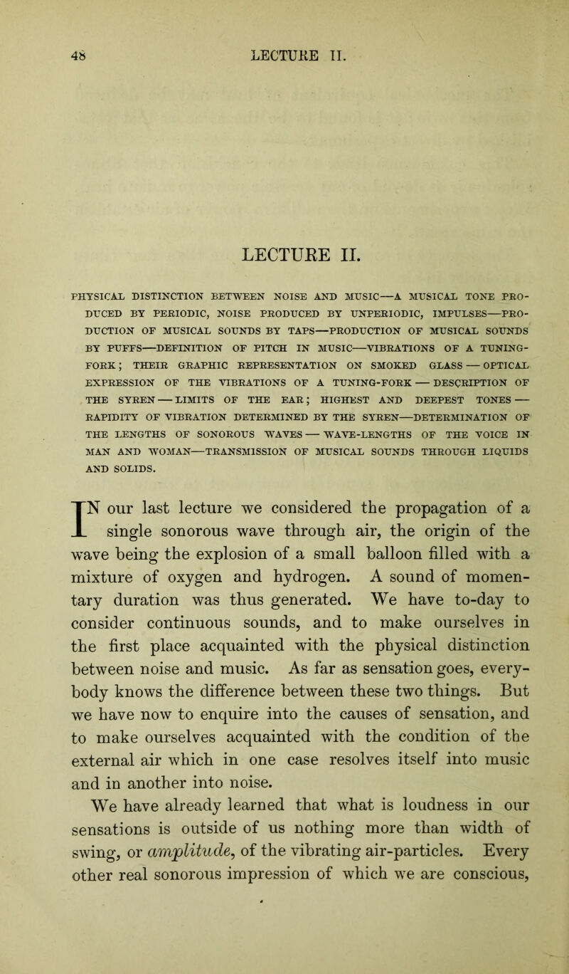 LECTUEE II. PHYSICAL DISTINCTION BETWEEN NOISE AND MUSIC—A MUSICAL TONE PRO- DUCED BY PERIODIC, NOISE PRODUCED BY UNPERIODIC, IMPULSES PRO- DUCTION OF MUSICAL SOUNDS BY TAPS—PRODUCTION OF MUSICAL SOUNDS BY PUFFS—DEFINITION OF PITCH IN MUSIC—VIBRATIONS OF A TUNING- FORK ; THEIR GRAPHIC REPRESENTATION ON SMOKED GLASS — OPTICAL EXPRESSION OF THE VIBRATIONS OF A TUNING-FORK DESCRIPTION OF THE SYREN LIMITS OF THE EAR; HIGHEST AND DEEPEST TONES RAPIDITY OF VIBRATION DETERMINED BY THE SYREN DETERMINATION OF THE LENGTHS OF SONOROUS WAVES WAVE-LENGTHS OF THE VOICE IN MAN AND WOMAN—TRANSMISSION OF MUSICAL SOUNDS THROUGH LIQUIDS AND SOLIDS. IN our last lecture we considered the propagation of a single sonorous wave through air, the origin of the wave being the explosion of a small balloon filled with a mixture of oxygen and hydrogen. A sound of momen- tary duration was thus generated. We have to-day to consider continuous sounds, and to make ourselves in the first place acquainted with the physical distinction between noise and music. As far as sensation goes, every- body knows the difference between these two things. But we have now to enquire into the causes of sensation, and to make ourselves acquainted with the condition of the external air which in one case resolves itself into music and in another into noise. We have already learned that what is loudness in our sensations is outside of us nothing more than width of swing, or amplitude, of the vibrating air-particles. Every other real sonorous impression of which we are conscious,