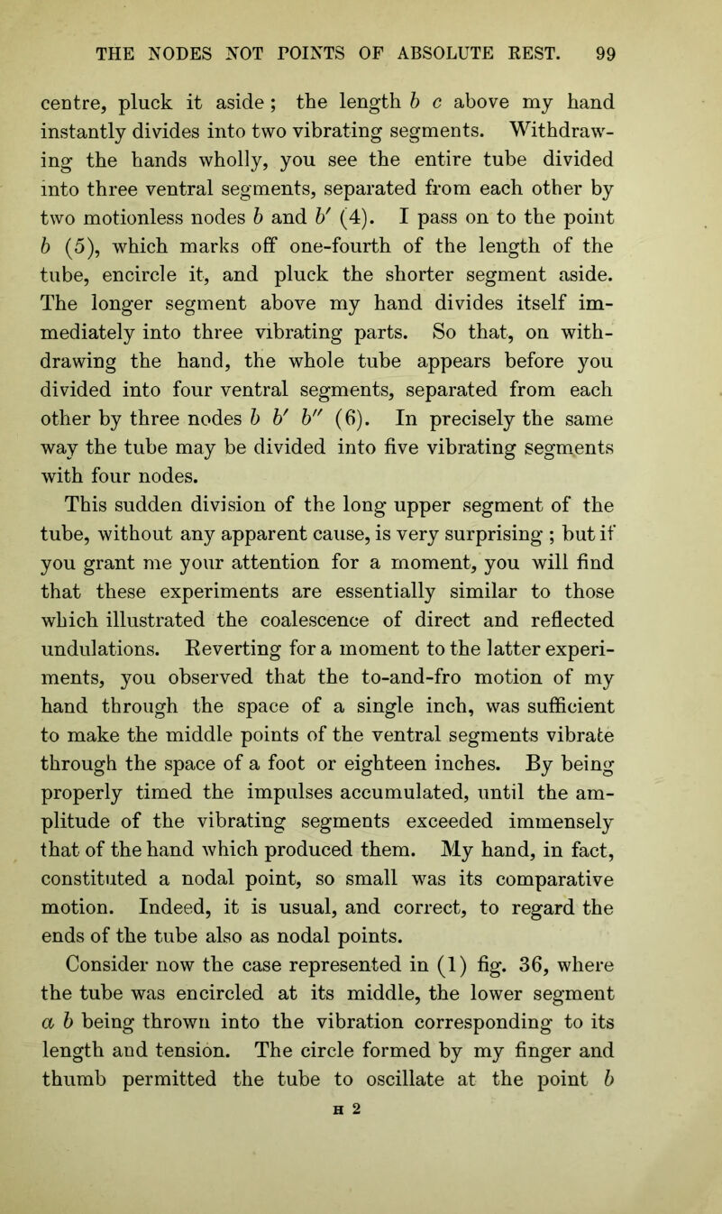 centre, pluck it aside; the length b c above my hand instantly divides into two vibrating segments. Withdraw- ing the hands wholly, you see the entire tube divided into three ventral segments, separated from each other by two motionless nodes b and b' (4). I pass on to the point b (5), which marks off one-fourth of the length of the tube, encircle it, and pluck the shorter segment aside. The longer segment above my hand divides itself im- mediately into three vibrating parts. So that, on with- drawing the hand, the whole tube appears before you divided into four ventral segments, separated from each other by three nodes b b' b (6). In precisely the same way the tube may be divided into five vibrating segments with four nodes. This sudden division of the long upper segment of the tube, without any apparent cause, is very surprising ; but if you grant me your attention for a moment, you will find that these experiments are essentially similar to those which illustrated the coalescence of direct and reflected undulations. Reverting for a moment to the latter experi- ments, you observed that the to-and-fro motion of my hand through the space of a single inch, was sufficient to make the middle points of the ventral segments vibrate through the space of a foot or eighteen inches. By being properly timed the impulses accumulated, until the am- plitude of the vibrating segments exceeded immensely that of the hand which produced them. My hand, in fact, constituted a nodal point, so small was its comparative motion. Indeed, it is usual, and correct, to regard the ends of the tube also as nodal points. Consider now the case represented in (1) fig. 36, where the tube was encircled at its middle, the lower segment a b being thrown into the vibration corresponding to its length and tension. The circle formed by my finger and thumb permitted the tube to oscillate at the point b