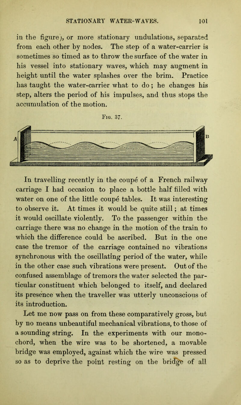 in the figure;, or more stationary undulations, separated from each other by nodes. The step of a water-carrier is sometimes so timed as to throw the surface of the water in his vessel into stationary waves, which may augment in height until the water splashes over the brim. Practice has taught the water-carrier what to do; he changes his step, alters the period of his impulses, and thus stops the accumulation of the motion. Fig. 37. In travelling recently in the coupe of a French railway carriage I had occasion to place a bottle half filled with water on one of the little coupe tables. It was interesting to observe it. At times it would be quite still; at times it would oscillate violently. To the passenger within the carriage there was no change in the motion of the train to which the difference could be ascribed. But in the one case the tremor of the carriage contained no vibrations synchronous with the oscillating period of the water, while in the other case such vibrations were present. Out of the confused assemblage of tremors the water selected the par- ticular constituent which belonged to itself, and declared its presence when the traveller was utterly unconscious of its introduction. Let me now pass on from these comparatively gross, but by no means unbeautiful mechanical vibrations, to those of a sounding string. In the experiments with our mono- chord, when the wire was to be shortened, a movable bridge was employed, against which the wire was pressed so as to deprive the point resting on the bridge of all