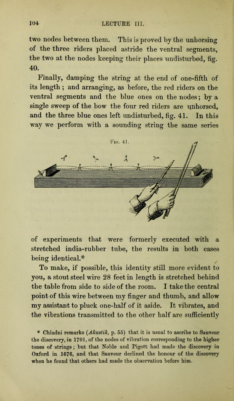 two nodes between them. This is proved by the unhorsing of the three riders placed astride the ventral segments, the two at the nodes keeping their places undisturbed, fig. 40. Finally, damping the string at the end of one-fifth of its length ; and arranging, as before, the red riders on the ventral segments and the blue ones on the nodes; by a single sweep of the bow the four red riders are unhorsed, and the three blue ones left undisturbed, fig. 41. In this way we perform with a sounding string the same series of experiments that were formerly executed with a stretched india-rubber tube, the results in both cases being identical.* To make, if possible, this identity still more evident to you, a stout steel wire 28 feet in length is stretched behind the table from side to side of the room. I take the central point of this wire between my finger and thumb, and allow my assistant to pluck one-half of it aside. It vibrates, and the vibrations transmitted to the other half are sufficiently * Chladni remarks (Akustik, p. 55) that it is usual to ascribe to Sauveur the discovery, in 1701, of the nodes of vibration corresponding to the higher tones of strings; but that Noble and Pigott had made the discovery in Oxford in 1676, and that Sauveur declined the honour of the discovery when he found that others had made the observation before him.