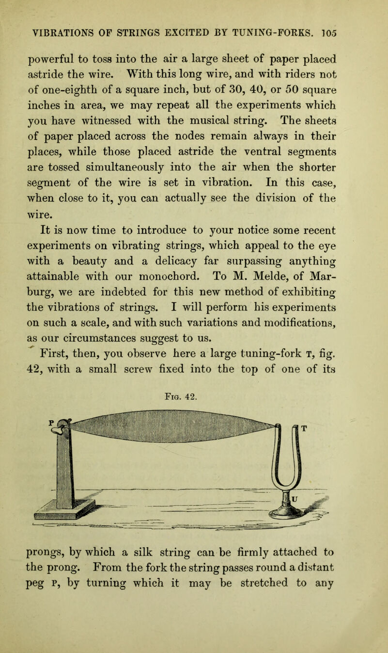 powerful to toss into the air a large sheet of paper placed astride the wire. With this long wire, and with riders not of one-eighth of a square inch, but of 30, 40, or 50 square inches in area, we may repeat all the experiments which you have witnessed with the musical string. The sheets of paper placed across the nodes remain always in their places, while those placed astride the ventral segments are tossed simultaneously into the air when the shorter segment of the wire is set in vibration. In this case, when close to it, you can actually see the division of the wire. It is now time to introduce to your notice some recent experiments on vibrating strings, which appeal to the eye with a beauty and a delicacy far surpassing anything attainable with our monochord. To M. Melde, of Max- burg, we are indebted for this new method of exhibiting the vibrations of strings. I will perform his experiments on such a scale, and with such variations and modifications, as our circumstances suggest to us. First, then, you observe here a large tuning-fork t, fig. 42, with a small screw fixed into the top of one of its Fig. 42. prongs, b}r which a silk string can be firmly attached to the prong. From the fork the string passes round a distant peg p, by turning which it may be stretched to any