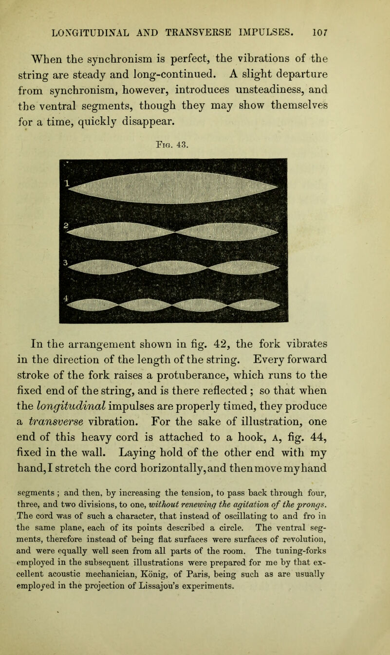 When the synchronism is perfect, the vibrations of the string are steady and long-continued. A slight departure from synchronism, however, introduces unsteadiness, and the ventral segments, though they may show themselves for a time, quickly disappear. Fig. 43. In the arrangement shown in fig. 42, the fork vibrates in the direction of the length of the string. Every forward stroke of the fork raises a protuberance, which runs to the fixed end of the string, and is there reflected; so that when the longitudinal impulses are properly timed, they produce a transverse vibration. For the sake of illustration, one end of this heavy cord is attached to a hook, A, fig. 44, fixed in the wall. Laying hold of the other end with my hand, I stretch the cord h orizontally, and then move my hand segments ; and then, by increasing the tension, to pass back through four, three, and two divisions, to one, without renewing the agitation of the ‘prongs. The cord was of such a character, that instead of oscillating to and fro in the same plane, each of its points described a circle. The ventral seg- ments, therefore instead of being flat surfaces were surfaces of revolution, and were equally well seen from all parts of the room. The tuning-forks employed in the subsequent illustrations were prepared for me by that ex- cellent acoustic mechanician, Konig, of Paris, being such as are usually employed in the projection of Lissajou’s experiments.