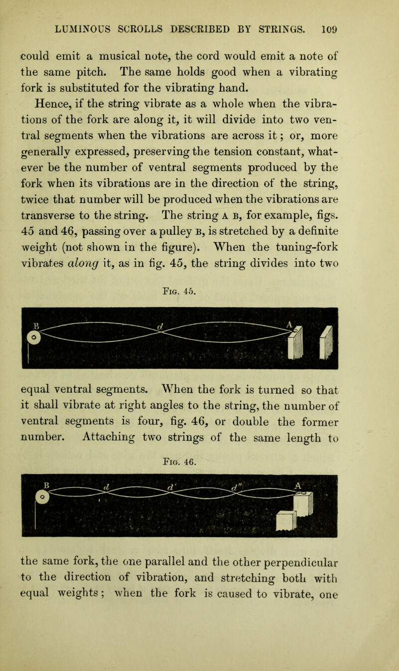 could emit a musical note, the cord would emit a note of the same pitch. The same holds good when a vibrating fork is substituted for the vibrating hand. Hence, if the string vibrate as a whole when the vibra- tions of the fork are along it, it will divide into two ven- tral segments when the vibrations are across it; or, more generally expressed, preserving the tension constant, what- ever be the number of ventral segments produced by the fork when its vibrations are in the direction of the string, twice that number will be produced when the vibrations are transverse to the string. The string A b, for example, figs. 45 and 46, passing over a pulley b, is stretched by a definite weight (not shown in the figure). When the tuning-fork vibrates along it, as in fig. 45, the string divides into two Fig. 45. equal ventral segments. When the fork is turned so that it shall vibrate at right angles to the string, the number of ventral segments is four, fig. 46, or double the former number. Attaching two strings of the same length to Fig. 46. the same fork, the one parallel and the other perpendicular to the direction of vibration, and stretching both with equal weights; when the fork is caused to vibrate, one