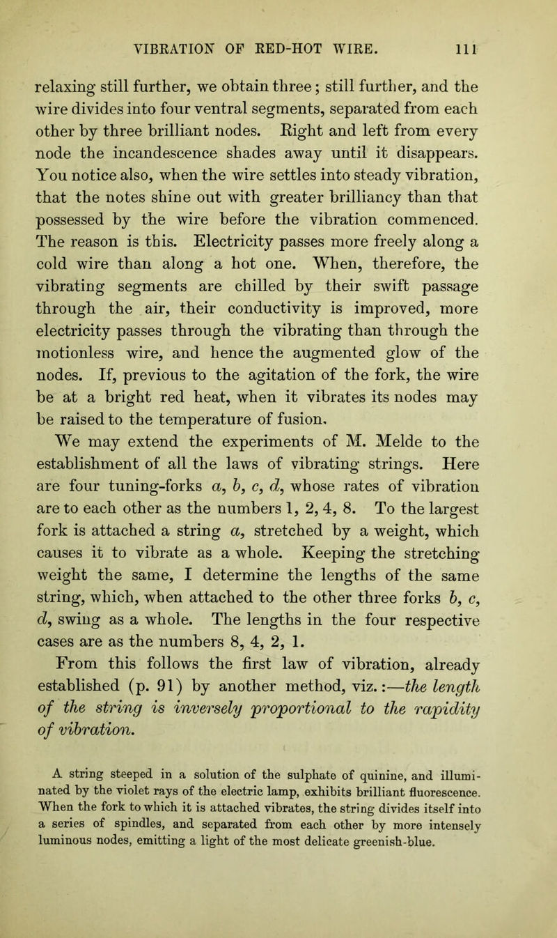 relaxing still further, we obtain three; still further, and the wire divides into four ventral segments, separated from each other by three brilliant nodes. Right and left from every node the incandescence shades away until it disappears. You notice also, when the wire settles into steady vibration, that the notes shine out with greater brilliancy than that possessed by the wire before the vibration commenced. The reason is this. Electricity passes more freely along a cold wire than along a hot one. When, therefore, the vibrating segments are chilled by their swift passage through the air, their conductivity is improved, more electricity passes through the vibrating than through the motionless wire, and hence the augmented glow of the nodes. If, previous to the agitation of the fork, the wire be at a bright red heat, when it vibrates its nodes may be raised to the temperature of fusion. We may extend the experiments of M. Melde to the establishment of all the laws of vibrating strings. Here are four tuning-forks a, b, c, d9 whose rates of vibration are to each other as the numbers 1, 2, 4, 8. To the largest fork is attached a string a, stretched by a weight, which causes it to vibrate as a whole. Keeping the stretching weight the same, I determine the lengths of the same string, which, when attached to the other three forks b, c, d9 swing as a whole. The lengths in the four respective cases are as the numbers 8, 4, 2, 1. From this follows the first law of vibration, already established (p. 91) by another method, viz.:—the length of the string is inversely 'proportional to the rapidity of vibration. A string steeped in a solution of the sulphate of quinine, and illumi- nated by the violet rays of the electric lamp, exhibits brilliant fluorescence. When the fork to which it is attached vibrates, the string divides itself into a series of spindles, and separated from each other by more intensely luminous nodes, emitting a light of the most delicate greenish-blue.
