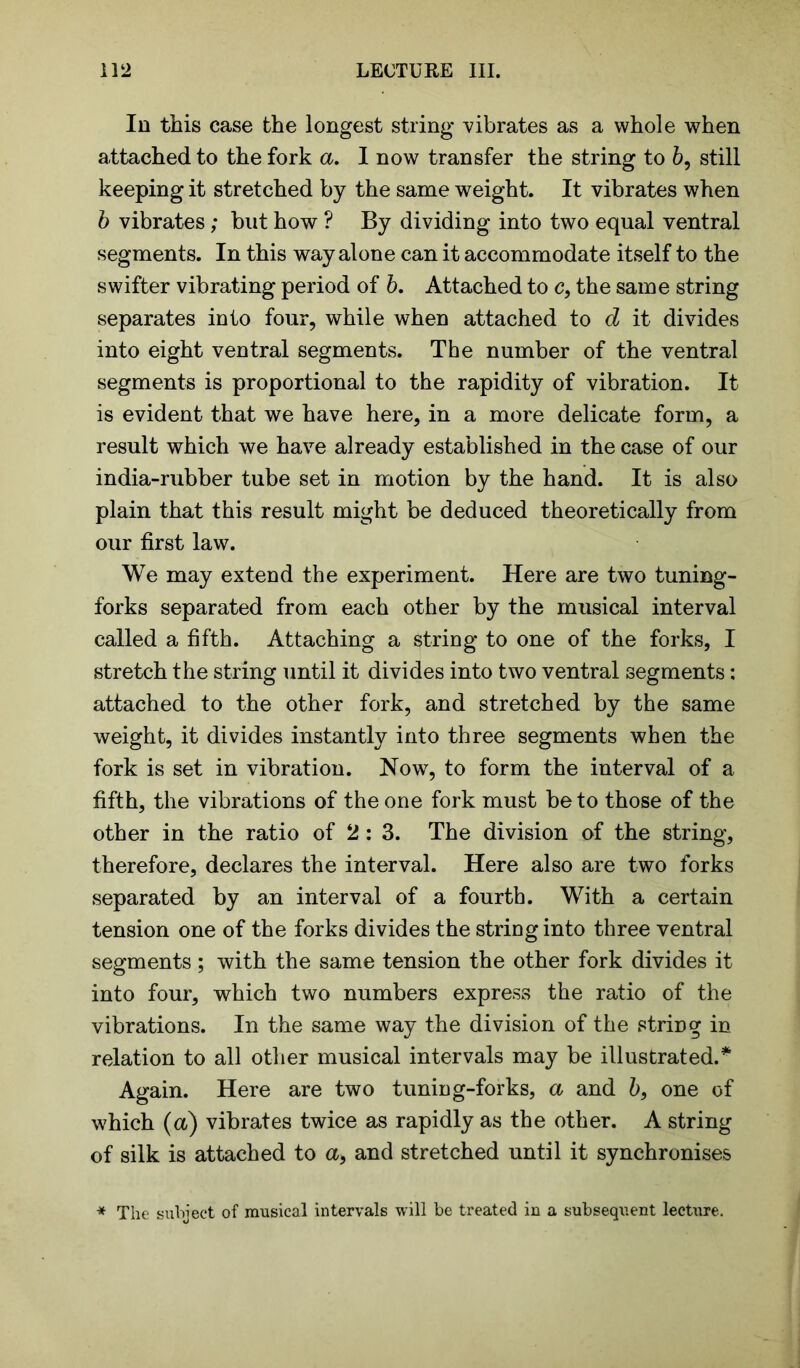 In this case the longest string vibrates as a whole when attached to the fork a. I now transfer the string to 6, still keeping it stretched by the same weight. It vibrates when b vibrates; but how ? By dividing into two equal ventral segments. In this way alone can it accommodate itself to the swifter vibrating period of b. Attached to c, the same string separates into four, while when attached to d it divides into eight ventral segments. The number of the ventral segments is proportional to the rapidity of vibration. It is evident that we have here, in a more delicate form, a result which we have already established in the case of our india-rubber tube set in motion by the hand. It is also plain that this result might be deduced theoretically from our first law. We may extend the experiment. Here are two tuning- forks separated from each other by the musical interval called a fifth. Attaching a string to one of the forks, I stretch the string until it divides into two ventral segments; attached to the other fork, and stretched by the same weight, it divides instantly into three segments when the fork is set in vibration. Now, to form the interval of a fifth, the vibrations of the one fork must be to those of the other in the ratio of 2:3. The division of the string, therefore, declares the interval. Here also are two forks separated by an interval of a fourth. With a certain tension one of the forks divides the string into three ventral segments; with the same tension the other fork divides it into four, which two numbers express the ratio of the vibrations. In the same way the division of the string in relation to all other musical intervals may be illustrated.* Again. Here are two tuning-forks, a and b, one of which (a) vibrates twice as rapidly as the other. A string of silk is attached to <x, and stretched until it synchronises * The subject of musical intervals will be treated in a subsequent lecture.