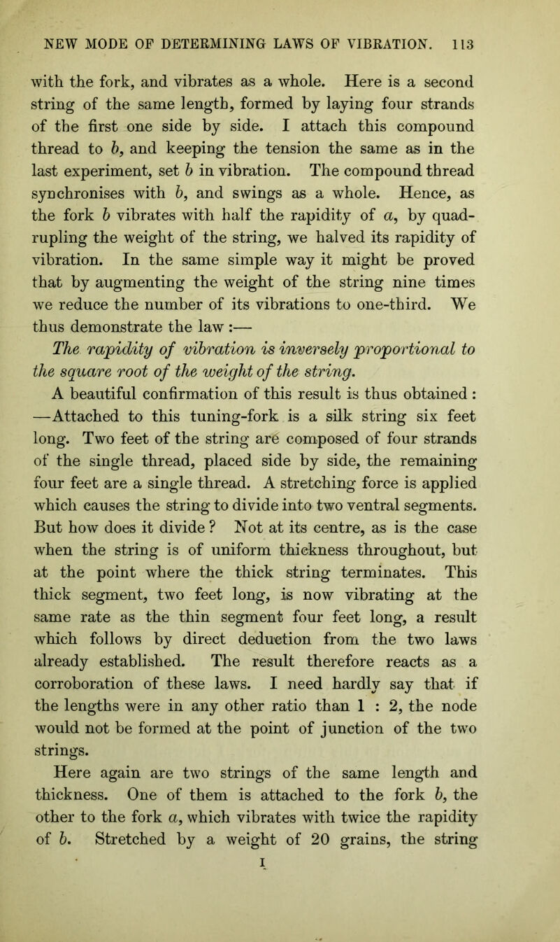 with the fork, and vibrates as a whole. Here is a second string of the same length, formed by laying four strands of the first one side by side. I attach this compound thread to b, and keeping the tension the same as in the last experiment, set b in vibration. The compound thread synchronises with b, and swings as a whole. Hence, as the fork b vibrates with half the rapidity of a, by quad- rupling the weight of the string, we halved its rapidity of vibration. In the same simple way it might be proved that by augmenting the weight of the string nine times we reduce the number of its vibrations to one-third. We thus demonstrate the law :— The rapidity of vibration is inversely proportional to the square root of the weight of the string. A beautiful confirmation of this result is thus obtained: —Attached to this tuning-fork is a silk string six feet long. Two feet of the string ar6 composed of four strands of the single thread, placed side by side, the remaining four feet are a single thread. A stretching force is applied which causes the string to divide into two ventral segments. But how does it divide ? Not at its centre, as is the case when the string is of uniform thickness throughout, but at the point where the thick string terminates. This thick segment, two feet long, is now vibrating at the same rate as the thin segment four feet long, a result which follows by direct deduction from the two laws already established. The result therefore reacts as a corroboration of these laws. I need hardly say that if the lengths were in any other ratio than 1 : 2, the node would not be formed at the point of junction of the two strings. Here again are two strings of the same length and thickness. One of them is attached to the fork 6, the other to the fork a, which vibrates with twice the rapidity of 6. Stretched by a weight of 20 grains, the string i