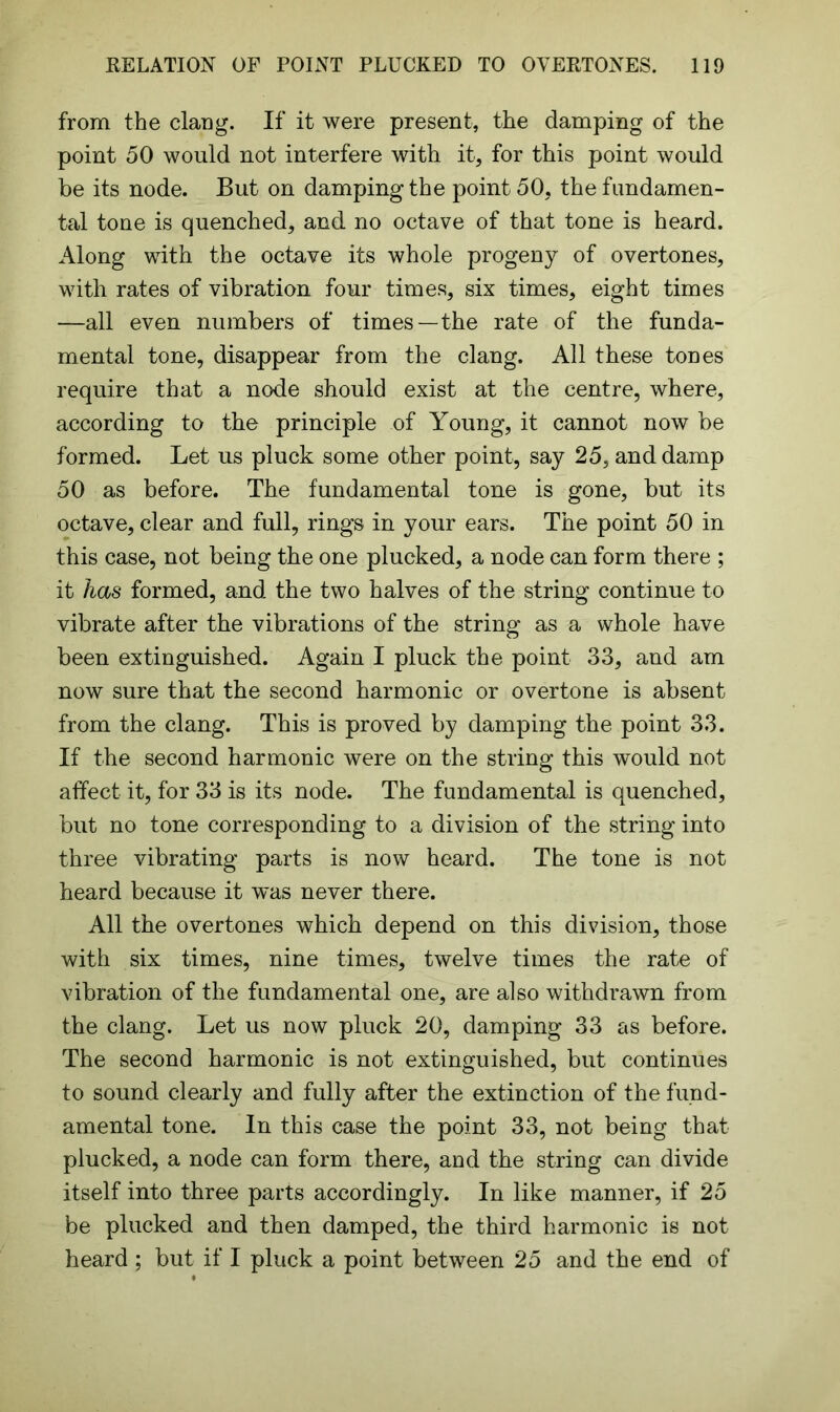 from the clang. If it were present, the damping of the point 50 would not interfere with it, for this point would be its node. But on damping the point 50, the fundamen- tal tone is quenched, and no octave of that tone is heard. Along with the octave its whole progeny of overtones, with rates of vibration four times, six times, eight times —all even numbers of times—the rate of the funda- mental tone, disappear from the clang. All these tones require that a node should exist at the centre, where, according to the principle of Young, it cannot now be formed. Let us pluck some other point, say 25, and damp 50 as before. The fundamental tone is gone, but its octave, clear and full, rings in your ears. The point 50 in this case, not being the one plucked, a node can form there ; it has formed, and the two halves of the string continue to vibrate after the vibrations of the string as a whole have been extinguished. Again I pluck the point 33, and am now sure that the second harmonic or overtone is absent from the clang. This is proved by damping the point 33. If the second harmonic were on the string this would not affect it, for 33 is its node. The fundamental is quenched, but no tone corresponding to a division of the string into three vibrating parts is now heard. The tone is not heard because it was never there. All the overtones which depend on this division, those with six times, nine times, twelve times the rate of vibration of the fundamental one, are also withdrawn from the clang. Let us now pluck 20, damping 33 as before. The second harmonic is not extinguished, but continues to sound clearly and fully after the extinction of the fund- amental tone. In this case the point 33, not being that plucked, a node can form there, and the string can divide itself into three parts accordingly. In like manner, if 25 be plucked and then damped, the third harmonic is not heard ; but if I pluck a point between 25 and the end of