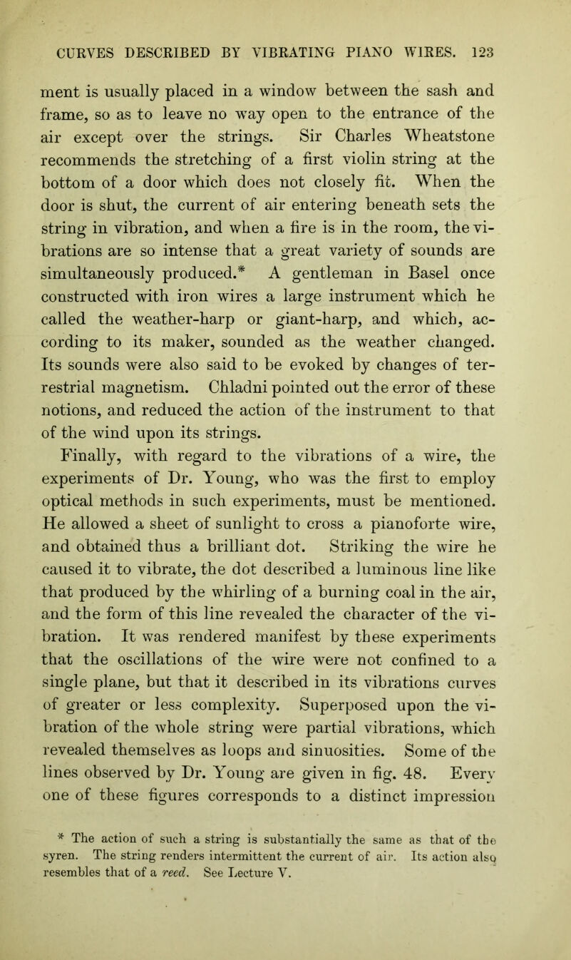 ment is usually placed in a window between the sash and frame, so as to leave no wTay open to the entrance of the air except over the strings. Sir Charles Wheatstone recommends the stretching of a first violin string at the bottom of a door which does not closely fit. When the door is shut, the current of air entering beneath sets the string in vibration, and when a fire is in the room, the vi- brations are so intense that a great variety of sounds are simultaneously produced.* A gentleman in Basel once constructed with iron wires a large instrument which he called the weather-harp or giant-harp, and which, ac- cording to its maker, sounded as the weather changed. Its sounds were also said to be evoked by changes of ter- restrial magnetism. Chladni pointed out the error of these notions, and reduced the action of the instrument to that of the wind upon its strings. Finally, with regard to the vibrations of a wire, the experiments of Dr. Young, who was the first to employ optical methods in such experiments, must be mentioned. He allowed a sheet of sunlight to cross a pianoforte wire, and obtained thus a brilliant dot. Striking the wire he caused it to vibrate, the dot described a luminous line like that produced by the whirling of a burning coal in the air, and the form of this line revealed the character of the vi- bration. It was rendered manifest by these experiments that the oscillations of the wire were not confined to a single plane, but that it described in its vibrations curves of greater or less complexity. Superposed upon the vi- bration of the whole string were partial vibrations, which revealed themselves as loops and sinuosities. Some of the lines observed by Dr. Young are given in fig. 48. Every one of these figures corresponds to a distinct impression * The action of such a string is substantially the same as that of the syren. The string renders intermittent the current of air. Its action alsq resembles that of a reed. See Lecture V.