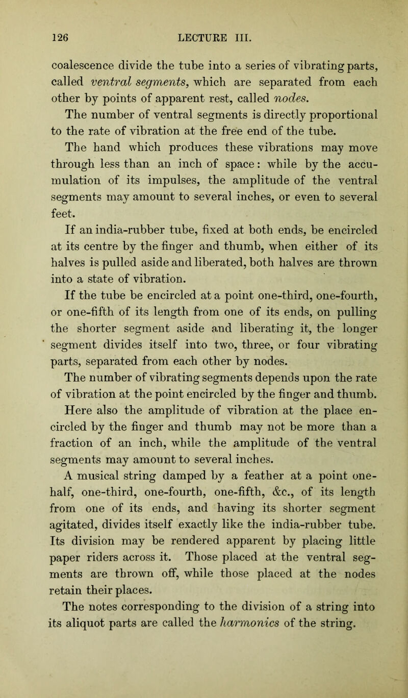 coalescence divide the tube into a series of vibrating parts, called ventral segments, which are separated from each other by points of apparent rest, called nodes. The number of ventral segments is directly proportional to the rate of vibration at the free end of the tube. The hand which produces these vibrations may move through less than an inch of space: while by the accu- mulation of its impulses, the amplitude of the ventral segments may amount to several inches, or even to several feet. If an india-rubber tube, fixed at both ends, be encircled at its centre by the finger and thumb, when either of its halves is pulled aside and liberated, both halves are thrown into a state of vibration. If the tube be encircled at a point one-third, one-fourth, or one-fifth of its length from one of its ends, on pulling the shorter segment aside and liberating it, the longer segment divides itself into two, three, or four vibrating parts, separated from each other by nodes. The number of vibrating segments depends upon the rate of vibration at the point encircled by the finger and thumb. Here also the amplitude of vibration at the place en- circled by the finger and thumb may not be more than a fraction of an inch, while the amplitude of the ventral segments may amount to several inches. A musical string damped by a feather at a point one- half, one-third, one-fourth, one-fifth, &c., of its length from one of its ends, and having its shorter segment agitated, divides itself exactly like the india-rubber tube. Its division may be rendered apparent by placing little paper riders across it. Those placed at the ventral seg- ments are thrown off, while those placed at the nodes retain their places. The notes corresponding to the division of a string into its aliquot parts are called the harmonics of the string.