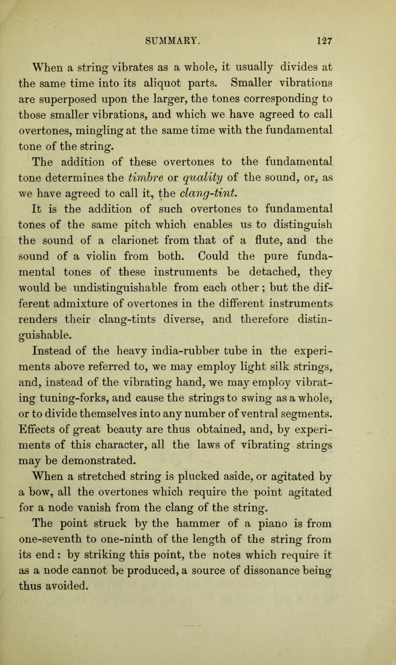 When a string vibrates as a whole, it usually divides at the same time into its aliquot parts. Smaller vibrations are superposed upon the larger, the tones corresponding to those smaller vibrations, and which we have agreed to call overtones, mingling at the same time with the fundamental tone of the string. The addition of these overtones to the fundamental tone determines the timbre or quality of the sound, or, as we have agreed to call it, the clang-tint. It is the addition of such overtones to fundamental tones of the same pitch which enables us to distinguish the sound of a clarionet from that of a flute, and the sound of a violin from both. Could the pure funda- mental tones of these instruments be detached, they would be undistinguish able from each other; but the dif- ferent admixture of overtones in the different instruments renders their clang-tints diverse, and therefore distin- guishable. Instead of the heavy india-rubber tube in the experi- ments above referred to, we may employ light silk strings, and, instead of the vibrating hand, we may employ vibrat- ing tuning-forks, and cause the strings to swing as a whole, or to divide themselves into any number of ventral segments. Effects of great beauty are thus obtained, and, by experi- ments of this character, all the laws of vibrating strings may be demonstrated. When a stretched string is plucked aside, or agitated by a bow, all the overtones which require the point agitated for a node vanish from the clang of the string. The point struck by the hammer of a piano is from one-seventh to one-ninth of the length of the string from its end: by striking this point, the notes which require it as a node cannot be produced, a source of dissonance being thus avoided.