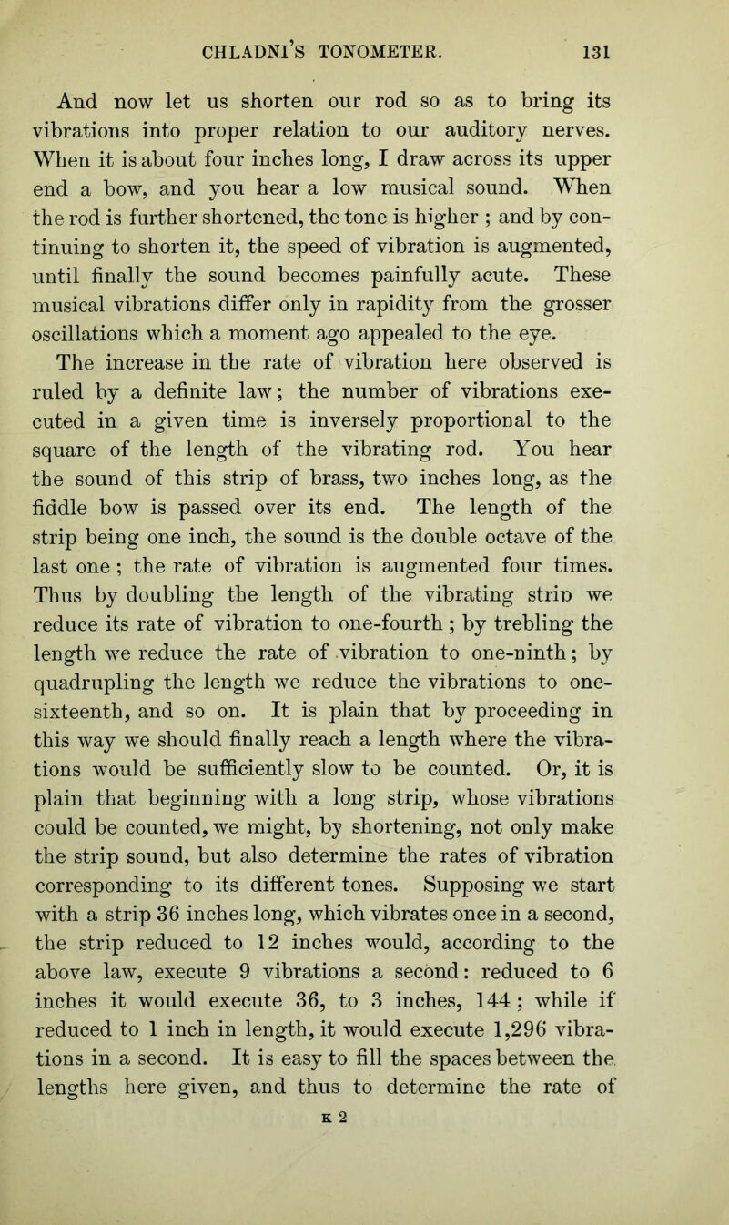 And now let us shorten our rod so as to bring its vibrations into proper relation to our auditory nerves. When it is about four inches long, I draw across its upper end a bow, and you hear a low musical sound. When the rod is further shortened, the tone is higher ; and by con- tinuing to shorten it, the speed of vibration is augmented, until finally the sound becomes painfully acute. These musical vibrations differ only in rapidity from the grosser oscillations which a moment ago appealed to the eye. The increase in the rate of vibration here observed is ruled by a definite law; the number of vibrations exe- cuted in a given time is inversely proportional to the square of the length of the vibrating rod. You hear the sound of this strip of brass, two inches long, as the fiddle bow is passed over its end. The length of the strip being one inch, the sound is the double octave of the last one ; the rate of vibration is augmented four times. Thus by doubling the length of the vibrating strip we reduce its rate of vibration to one-fourth ; by trebling the length we reduce the rate of vibration to one-ninth; by quadrupling the length we reduce the vibrations to one- sixteenth, and so on. It is plain that by proceeding in this way we should finally reach a length where the vibra- tions would be sufficiently slow to be counted. Or, it is plain that beginning with a long strip, whose vibrations could be counted, we might, by shortening, not only make the strip sound, but also determine the rates of vibration corresponding to its different tones. Supposing we start with a strip 36 inches long, which vibrates once in a second, the strip reduced to 12 inches would, according to the above law, execute 9 vibrations a second: reduced to 6 inches it would execute 36, to 3 inches, 144 ; while if reduced to 1 inch in length, it would execute 1,296 vibra- tions in a second. It is easy to fill the spaces between the. lengths here given, and thus to determine the rate of